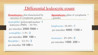 Differential leukocytic count
Granulocytes : that characterized by
presence of cytoplasmic granules
.
1
-
neutrophiles (polymorphonuclear
leukocytes (PMN) : 50-70%
=
2000-7000
per microliter
2
-
eosinophiles : 1-3%
=
100
-
300
per microliter
3
-
Basophiles : 0.1-1%
=
10-100
per microliter
•
Agranulocyte : lakes of cytoplasmic
granules
.
1
-
lymphocytes : 20-40%
=
1500
-
4000
per microliter
2
-
monocytes : 2%-10%
=
200
-
1000
per microliter
 