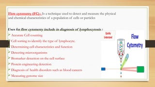 Flow cytometry (FC) : Is a technique used to detect and measure the physical
and chemical characteristics of a population of cells or particles
Uses for flow cytometry include in diagnosis of lymphocytosis :
Accurate Cell counting
Cell sorting to identify the type of lymphocyte.
Determining cell characteristics and function
Detecting microorganisms
Biomarker detection on the cell surface
Protein engineering detection
Diagnosis of health disorders such as blood cancers
Measuring genome size
 