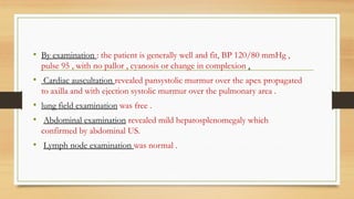 • By examination : the patient is generally well and fit, BP 120/80 mmHg ,
pulse 95 , with no pallor , cyanosis or change in complexion .
• Cardiac auscultation revealed pansystolic murmur over the apex propagated
to axilla and with ejection systolic murmur over the pulmonary area .
• lung field examination was free .
• Abdominal examination revealed mild hepatosplenomegaly which
confirmed by abdominal US.
• Lymph node examination was normal .
 