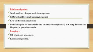 • Lab investigation:
Stool analysis : for parasitic investgaions
CBC with differential leukocytic count
LFT and serum creatinine
Urine analysis for hematuria and urinary eosinophile as; in Churg Strauss and
Wegener's granulomatosis.
• Imaging :
CT chest and abdomen.
Echocardiography.
 