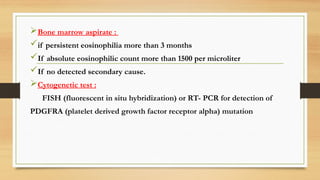Bone marrow aspirate :
if persistent eosinophilia more than 3 months
If absolute eosinophilic count more than 1500 per microliter
If no detected secondary cause.
Cytogenetic test :
FISH (fluorescent in situ hybridization) or RT- PCR for detection of
PDGFRA (platelet derived growth factor receptor alpha) mutation
 