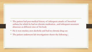 • The patient had past medical history of infrequent attacks of bronchial
asthma for which he had no chronic medication , and infrequent recurrent
abscesses at different sites of his body
• He is non smoker, non alcoholic and had no chronic drug use
• The patient underwent lab investigations shows the following :
 