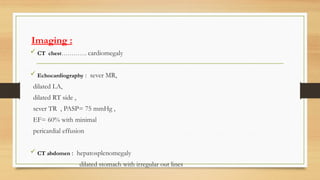 Imaging :
 CT chest…………. cardiomegaly
 Echocardiography : sever MR,
dilated LA,
dilated RT side ,
sever TR , PASP= 75 mmHg ,
EF= 60% with minimal
pericardial effusion
 CT abdomen : hepatosplenomegaly
dilated stomach with irregular out lines
 