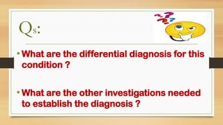 • What are the differential diagnosis for this
condition ?
• What are the other investigations needed
to establish the diagnosis ?
Qs:
 