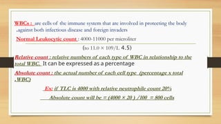 WBCs : are cells of the immune system that are involved in protecting the body
against both infectious disease and foreign invaders
.
Normal Leukocytic count : 4000-11000 per microliter
(
4.5
to 11.0 × 109/L
)
Relative count : relative numbers of each type of WBC in relationship to the
total WBC. It can be expressed as a percentage
Absolute count : the actual number of each cell type (percentage x total
WBC)
.
Ex: if TLC is 4000 with relative neutrophile count 20%
Absolute count will be = (4000 × 20 ) /100 = 800 cells
 