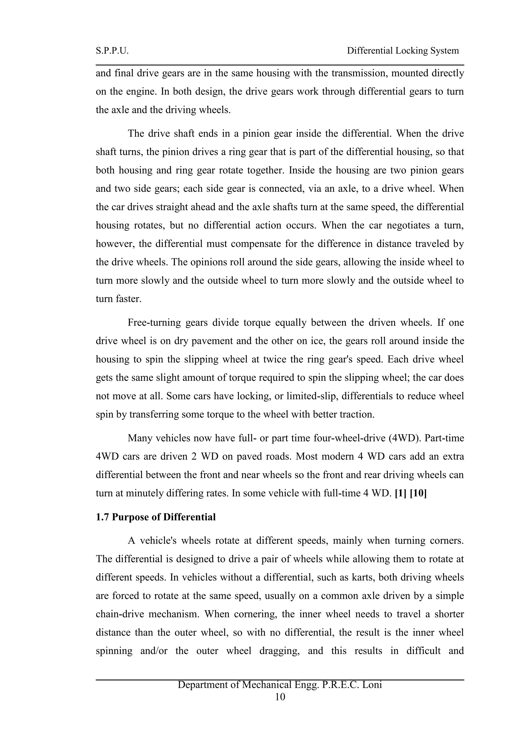 S.P.P.U. Differential Locking System
Department of Mechanical Engg. P.R.E.C. Loni
10
and final drive gears are in the same housing with the transmission, mounted directly
on the engine. In both design, the drive gears work through differential gears to turn
the axle and the driving wheels.
The drive shaft ends in a pinion gear inside the differential. When the drive
shaft turns, the pinion drives a ring gear that is part of the differential housing, so that
both housing and ring gear rotate together. Inside the housing are two pinion gears
and two side gears; each side gear is connected, via an axle, to a drive wheel. When
the car drives straight ahead and the axle shafts turn at the same speed, the differential
housing rotates, but no differential action occurs. When the car negotiates a turn,
however, the differential must compensate for the difference in distance traveled by
the drive wheels. The opinions roll around the side gears, allowing the inside wheel to
turn more slowly and the outside wheel to turn more slowly and the outside wheel to
turn faster.
Free-turning gears divide torque equally between the driven wheels. If one
drive wheel is on dry pavement and the other on ice, the gears roll around inside the
housing to spin the slipping wheel at twice the ring gear's speed. Each drive wheel
gets the same slight amount of torque required to spin the slipping wheel; the car does
not move at all. Some cars have locking, or limited-slip, differentials to reduce wheel
spin by transferring some torque to the wheel with better traction.
Many vehicles now have full- or part time four-wheel-drive (4WD). Part-time
4WD cars are driven 2 WD on paved roads. Most modern 4 WD cars add an extra
differential between the front and near wheels so the front and rear driving wheels can
turn at minutely differing rates. In some vehicle with full-time 4 WD. [1] [10]
1.7 Purpose of Differential
A vehicle's wheels rotate at different speeds, mainly when turning corners.
The differential is designed to drive a pair of wheels while allowing them to rotate at
different speeds. In vehicles without a differential, such as karts, both driving wheels
are forced to rotate at the same speed, usually on a common axle driven by a simple
chain-drive mechanism. When cornering, the inner wheel needs to travel a shorter
distance than the outer wheel, so with no differential, the result is the inner wheel
spinning and/or the outer wheel dragging, and this results in difficult and
 