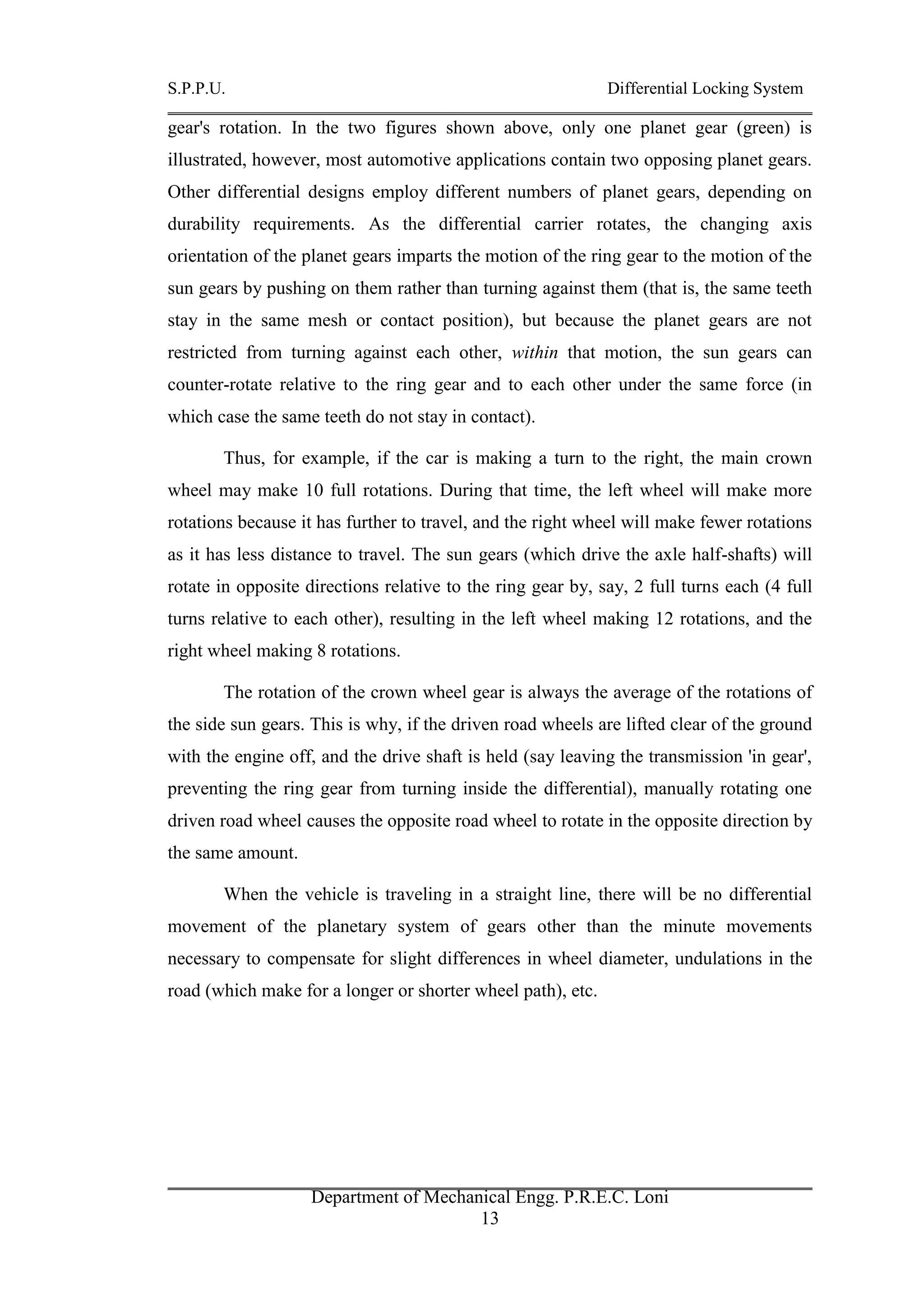 S.P.P.U. Differential Locking System
Department of Mechanical Engg. P.R.E.C. Loni
13
gear's rotation. In the two figures shown above, only one planet gear (green) is
illustrated, however, most automotive applications contain two opposing planet gears.
Other differential designs employ different numbers of planet gears, depending on
durability requirements. As the differential carrier rotates, the changing axis
orientation of the planet gears imparts the motion of the ring gear to the motion of the
sun gears by pushing on them rather than turning against them (that is, the same teeth
stay in the same mesh or contact position), but because the planet gears are not
restricted from turning against each other, within that motion, the sun gears can
counter-rotate relative to the ring gear and to each other under the same force (in
which case the same teeth do not stay in contact).
Thus, for example, if the car is making a turn to the right, the main crown
wheel may make 10 full rotations. During that time, the left wheel will make more
rotations because it has further to travel, and the right wheel will make fewer rotations
as it has less distance to travel. The sun gears (which drive the axle half-shafts) will
rotate in opposite directions relative to the ring gear by, say, 2 full turns each (4 full
turns relative to each other), resulting in the left wheel making 12 rotations, and the
right wheel making 8 rotations.
The rotation of the crown wheel gear is always the average of the rotations of
the side sun gears. This is why, if the driven road wheels are lifted clear of the ground
with the engine off, and the drive shaft is held (say leaving the transmission 'in gear',
preventing the ring gear from turning inside the differential), manually rotating one
driven road wheel causes the opposite road wheel to rotate in the opposite direction by
the same amount.
When the vehicle is traveling in a straight line, there will be no differential
movement of the planetary system of gears other than the minute movements
necessary to compensate for slight differences in wheel diameter, undulations in the
road (which make for a longer or shorter wheel path), etc.
 
