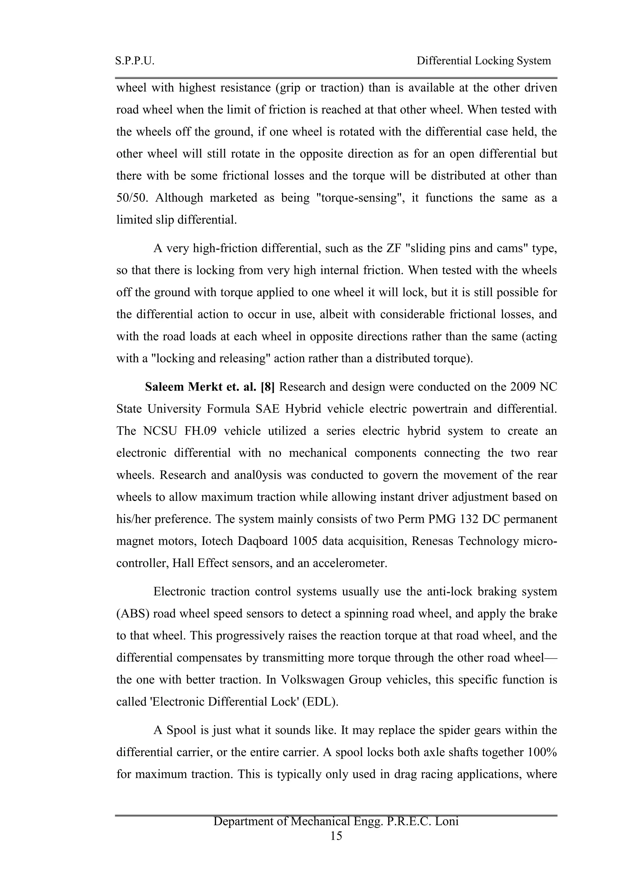 S.P.P.U. Differential Locking System
Department of Mechanical Engg. P.R.E.C. Loni
15
wheel with highest resistance (grip or traction) than is available at the other driven
road wheel when the limit of friction is reached at that other wheel. When tested with
the wheels off the ground, if one wheel is rotated with the differential case held, the
other wheel will still rotate in the opposite direction as for an open differential but
there with be some frictional losses and the torque will be distributed at other than
50/50. Although marketed as being "torque-sensing", it functions the same as a
limited slip differential.
A very high-friction differential, such as the ZF "sliding pins and cams" type,
so that there is locking from very high internal friction. When tested with the wheels
off the ground with torque applied to one wheel it will lock, but it is still possible for
the differential action to occur in use, albeit with considerable frictional losses, and
with the road loads at each wheel in opposite directions rather than the same (acting
with a "locking and releasing" action rather than a distributed torque).
Saleem Merkt et. al. [8] Research and design were conducted on the 2009 NC
State University Formula SAE Hybrid vehicle electric powertrain and differential.
The NCSU FH.09 vehicle utilized a series electric hybrid system to create an
electronic differential with no mechanical components connecting the two rear
wheels. Research and anal0ysis was conducted to govern the movement of the rear
wheels to allow maximum traction while allowing instant driver adjustment based on
his/her preference. The system mainly consists of two Perm PMG 132 DC permanent
magnet motors, Iotech Daqboard 1005 data acquisition, Renesas Technology micro-
controller, Hall Effect sensors, and an accelerometer.
Electronic traction control systems usually use the anti-lock braking system
(ABS) road wheel speed sensors to detect a spinning road wheel, and apply the brake
to that wheel. This progressively raises the reaction torque at that road wheel, and the
differential compensates by transmitting more torque through the other road wheel—
the one with better traction. In Volkswagen Group vehicles, this specific function is
called 'Electronic Differential Lock' (EDL).
A Spool is just what it sounds like. It may replace the spider gears within the
differential carrier, or the entire carrier. A spool locks both axle shafts together 100%
for maximum traction. This is typically only used in drag racing applications, where
 