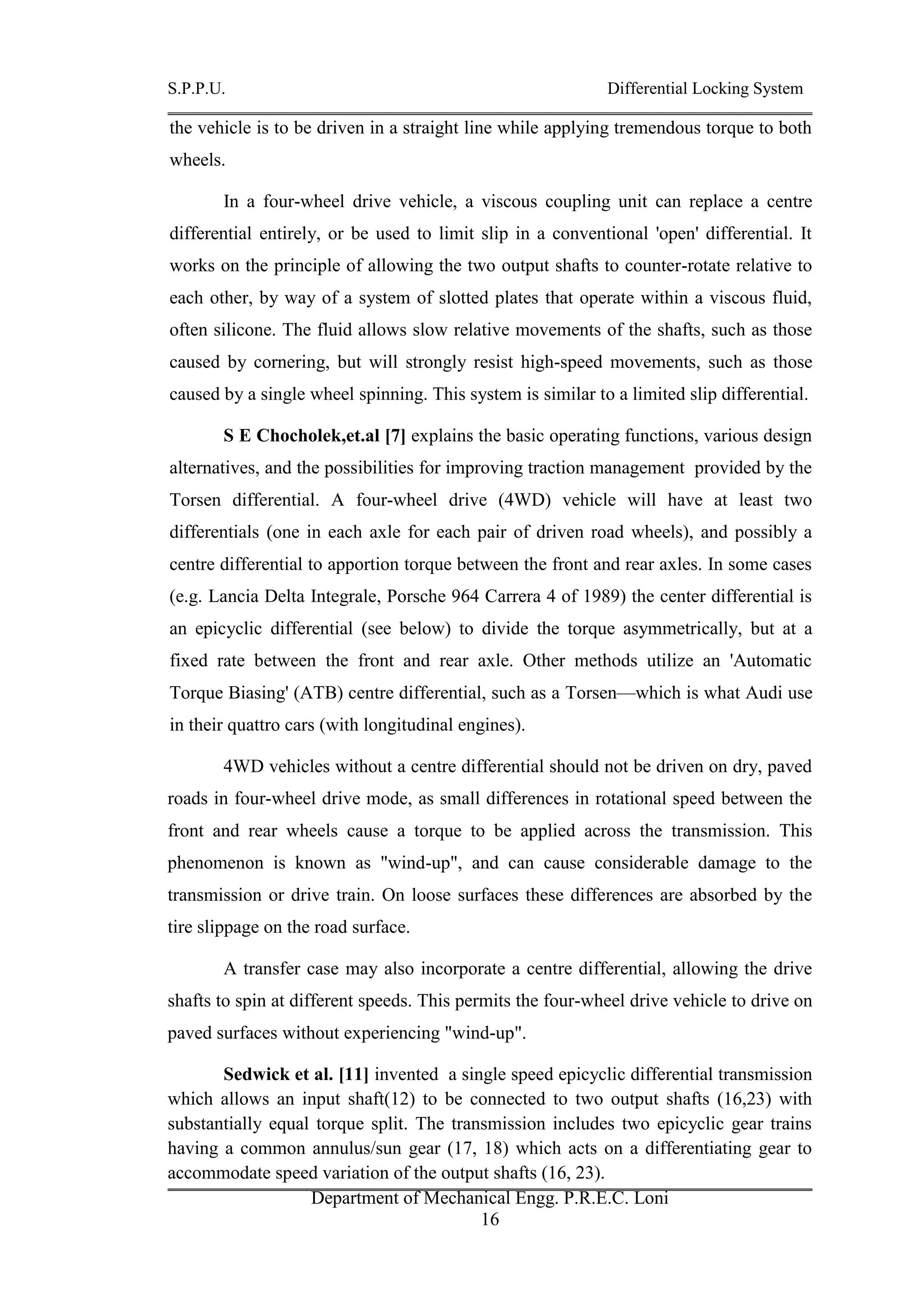S.P.P.U. Differential Locking System
Department of Mechanical Engg. P.R.E.C. Loni
16
the vehicle is to be driven in a straight line while applying tremendous torque to both
wheels.
In a four-wheel drive vehicle, a viscous coupling unit can replace a centre
differential entirely, or be used to limit slip in a conventional 'open' differential. It
works on the principle of allowing the two output shafts to counter-rotate relative to
each other, by way of a system of slotted plates that operate within a viscous fluid,
often silicone. The fluid allows slow relative movements of the shafts, such as those
caused by cornering, but will strongly resist high-speed movements, such as those
caused by a single wheel spinning. This system is similar to a limited slip differential.
S E Chocholek,et.al [7] explains the basic operating functions, various design
alternatives, and the possibilities for improving traction management provided by the
Torsen differential. A four-wheel drive (4WD) vehicle will have at least two
differentials (one in each axle for each pair of driven road wheels), and possibly a
centre differential to apportion torque between the front and rear axles. In some cases
(e.g. Lancia Delta Integrale, Porsche 964 Carrera 4 of 1989) the center differential is
an epicyclic differential (see below) to divide the torque asymmetrically, but at a
fixed rate between the front and rear axle. Other methods utilize an 'Automatic
Torque Biasing' (ATB) centre differential, such as a Torsen—which is what Audi use
in their quattro cars (with longitudinal engines).
4WD vehicles without a centre differential should not be driven on dry, paved
roads in four-wheel drive mode, as small differences in rotational speed between the
front and rear wheels cause a torque to be applied across the transmission. This
phenomenon is known as "wind-up", and can cause considerable damage to the
transmission or drive train. On loose surfaces these differences are absorbed by the
tire slippage on the road surface.
A transfer case may also incorporate a centre differential, allowing the drive
shafts to spin at different speeds. This permits the four-wheel drive vehicle to drive on
paved surfaces without experiencing "wind-up".
Sedwick et al. [11] invented a single speed epicyclic differential transmission
which allows an input shaft(12) to be connected to two output shafts (16,23) with
substantially equal torque split. The transmission includes two epicyclic gear trains
having a common annulus/sun gear (17, 18) which acts on a differentiating gear to
accommodate speed variation of the output shafts (16, 23).
 