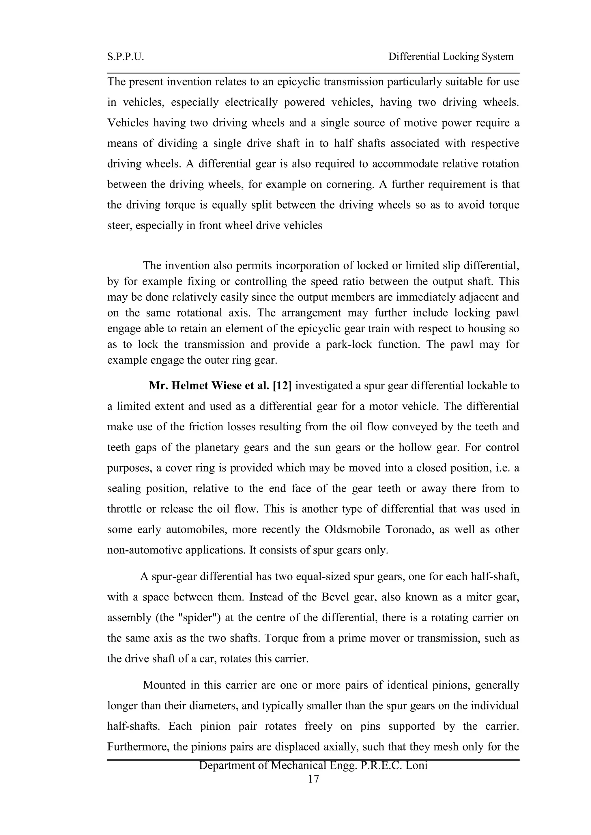 S.P.P.U. Differential Locking System
Department of Mechanical Engg. P.R.E.C. Loni
17
The present invention relates to an epicyclic transmission particularly suitable for use
in vehicles, especially electrically powered vehicles, having two driving wheels.
Vehicles having two driving wheels and a single source of motive power require a
means of dividing a single drive shaft in to half shafts associated with respective
driving wheels. A differential gear is also required to accommodate relative rotation
between the driving wheels, for example on cornering. A further requirement is that
the driving torque is equally split between the driving wheels so as to avoid torque
steer, especially in front wheel drive vehicles
The invention also permits incorporation of locked or limited slip differential,
by for example fixing or controlling the speed ratio between the output shaft. This
may be done relatively easily since the output members are immediately adjacent and
on the same rotational axis. The arrangement may further include locking pawl
engage able to retain an element of the epicyclic gear train with respect to housing so
as to lock the transmission and provide a park-lock function. The pawl may for
example engage the outer ring gear.
Mr. Helmet Wiese et al. [12] investigated a spur gear differential lockable to
a limited extent and used as a differential gear for a motor vehicle. The differential
make use of the friction losses resulting from the oil flow conveyed by the teeth and
teeth gaps of the planetary gears and the sun gears or the hollow gear. For control
purposes, a cover ring is provided which may be moved into a closed position, i.e. a
sealing position, relative to the end face of the gear teeth or away there from to
throttle or release the oil flow. This is another type of differential that was used in
some early automobiles, more recently the Oldsmobile Toronado, as well as other
non-automotive applications. It consists of spur gears only.
A spur-gear differential has two equal-sized spur gears, one for each half-shaft,
with a space between them. Instead of the Bevel gear, also known as a miter gear,
assembly (the "spider") at the centre of the differential, there is a rotating carrier on
the same axis as the two shafts. Torque from a prime mover or transmission, such as
the drive shaft of a car, rotates this carrier.
Mounted in this carrier are one or more pairs of identical pinions, generally
longer than their diameters, and typically smaller than the spur gears on the individual
half-shafts. Each pinion pair rotates freely on pins supported by the carrier.
Furthermore, the pinions pairs are displaced axially, such that they mesh only for the
 