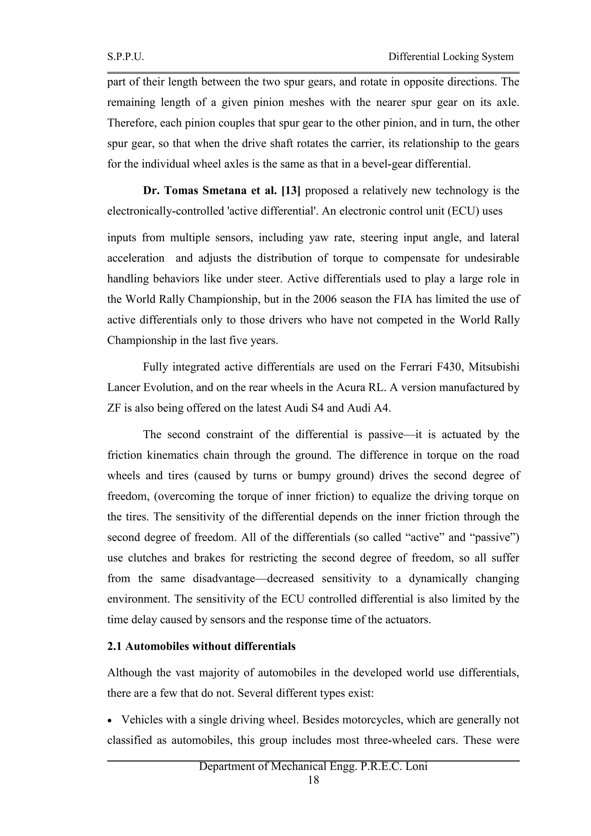 S.P.P.U. Differential Locking System
Department of Mechanical Engg. P.R.E.C. Loni
18
part of their length between the two spur gears, and rotate in opposite directions. The
remaining length of a given pinion meshes with the nearer spur gear on its axle.
Therefore, each pinion couples that spur gear to the other pinion, and in turn, the other
spur gear, so that when the drive shaft rotates the carrier, its relationship to the gears
for the individual wheel axles is the same as that in a bevel-gear differential.
Dr. Tomas Smetana et al. [13] proposed a relatively new technology is the
electronically-controlled 'active differential'. An electronic control unit (ECU) uses
inputs from multiple sensors, including yaw rate, steering input angle, and lateral
acceleration and adjusts the distribution of torque to compensate for undesirable
handling behaviors like under steer. Active differentials used to play a large role in
the World Rally Championship, but in the 2006 season the FIA has limited the use of
active differentials only to those drivers who have not competed in the World Rally
Championship in the last five years.
Fully integrated active differentials are used on the Ferrari F430, Mitsubishi
Lancer Evolution, and on the rear wheels in the Acura RL. A version manufactured by
ZF is also being offered on the latest Audi S4 and Audi A4.
The second constraint of the differential is passive—it is actuated by the
friction kinematics chain through the ground. The difference in torque on the road
wheels and tires (caused by turns or bumpy ground) drives the second degree of
freedom, (overcoming the torque of inner friction) to equalize the driving torque on
the tires. The sensitivity of the differential depends on the inner friction through the
second degree of freedom. All of the differentials (so called “active” and “passive”)
use clutches and brakes for restricting the second degree of freedom, so all suffer
from the same disadvantage—decreased sensitivity to a dynamically changing
environment. The sensitivity of the ECU controlled differential is also limited by the
time delay caused by sensors and the response time of the actuators.
2.1 Automobiles without differentials
Although the vast majority of automobiles in the developed world use differentials,
there are a few that do not. Several different types exist:
 Vehicles with a single driving wheel. Besides motorcycles, which are generally not
classified as automobiles, this group includes most three-wheeled cars. These were
 