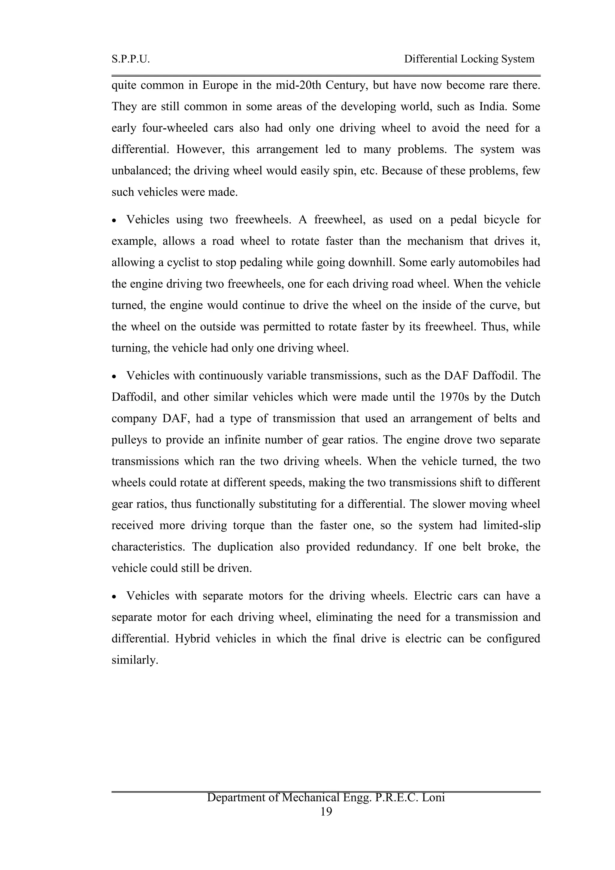 S.P.P.U. Differential Locking System
Department of Mechanical Engg. P.R.E.C. Loni
19
quite common in Europe in the mid-20th Century, but have now become rare there.
They are still common in some areas of the developing world, such as India. Some
early four-wheeled cars also had only one driving wheel to avoid the need for a
differential. However, this arrangement led to many problems. The system was
unbalanced; the driving wheel would easily spin, etc. Because of these problems, few
such vehicles were made.
 Vehicles using two freewheels. A freewheel, as used on a pedal bicycle for
example, allows a road wheel to rotate faster than the mechanism that drives it,
allowing a cyclist to stop pedaling while going downhill. Some early automobiles had
the engine driving two freewheels, one for each driving road wheel. When the vehicle
turned, the engine would continue to drive the wheel on the inside of the curve, but
the wheel on the outside was permitted to rotate faster by its freewheel. Thus, while
turning, the vehicle had only one driving wheel.
 Vehicles with continuously variable transmissions, such as the DAF Daffodil. The
Daffodil, and other similar vehicles which were made until the 1970s by the Dutch
company DAF, had a type of transmission that used an arrangement of belts and
pulleys to provide an infinite number of gear ratios. The engine drove two separate
transmissions which ran the two driving wheels. When the vehicle turned, the two
wheels could rotate at different speeds, making the two transmissions shift to different
gear ratios, thus functionally substituting for a differential. The slower moving wheel
received more driving torque than the faster one, so the system had limited-slip
characteristics. The duplication also provided redundancy. If one belt broke, the
vehicle could still be driven.
 Vehicles with separate motors for the driving wheels. Electric cars can have a
separate motor for each driving wheel, eliminating the need for a transmission and
differential. Hybrid vehicles in which the final drive is electric can be configured
similarly.
 