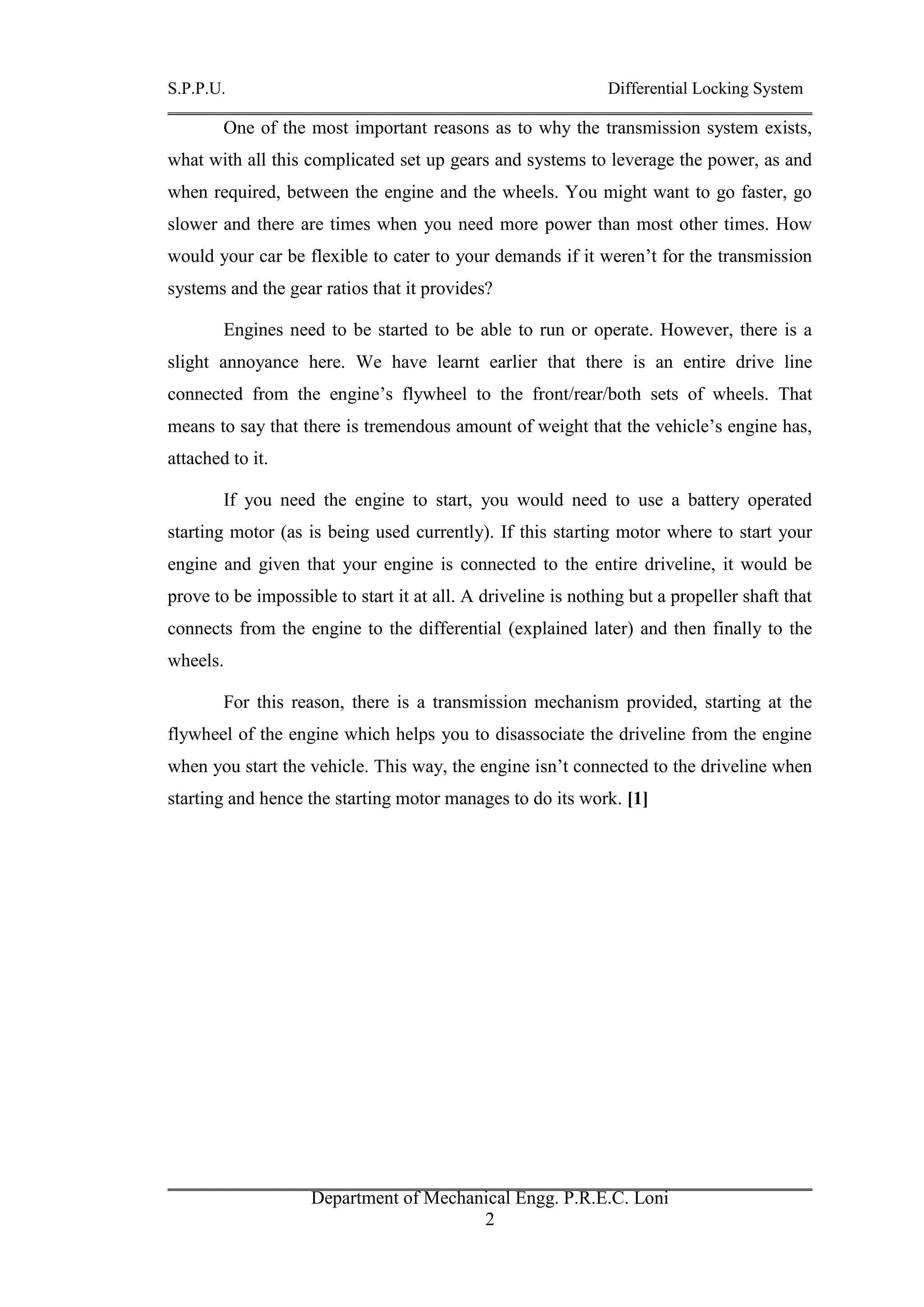 S.P.P.U. Differential Locking System
Department of Mechanical Engg. P.R.E.C. Loni
2
One of the most important reasons as to why the transmission system exists,
what with all this complicated set up gears and systems to leverage the power, as and
when required, between the engine and the wheels. You might want to go faster, go
slower and there are times when you need more power than most other times. How
would your car be flexible to cater to your demands if it weren’t for the transmission
systems and the gear ratios that it provides?
Engines need to be started to be able to run or operate. However, there is a
slight annoyance here. We have learnt earlier that there is an entire drive line
connected from the engine’s flywheel to the front/rear/both sets of wheels. That
means to say that there is tremendous amount of weight that the vehicle’s engine has,
attached to it.
If you need the engine to start, you would need to use a battery operated
starting motor (as is being used currently). If this starting motor where to start your
engine and given that your engine is connected to the entire driveline, it would be
prove to be impossible to start it at all. A driveline is nothing but a propeller shaft that
connects from the engine to the differential (explained later) and then finally to the
wheels.
For this reason, there is a transmission mechanism provided, starting at the
flywheel of the engine which helps you to disassociate the driveline from the engine
when you start the vehicle. This way, the engine isn’t connected to the driveline when
starting and hence the starting motor manages to do its work. [1]
 