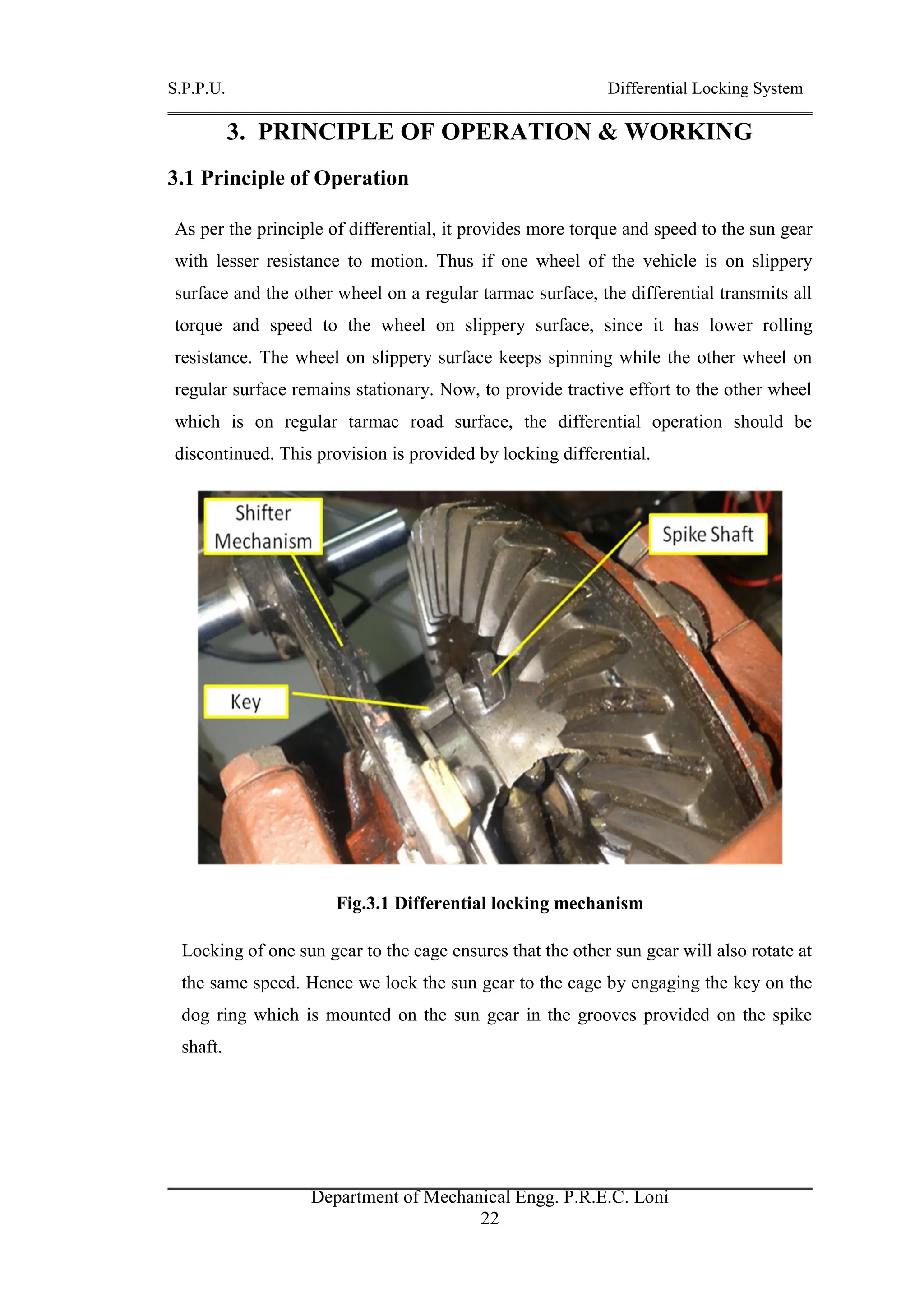 S.P.P.U. Differential Locking System
Department of Mechanical Engg. P.R.E.C. Loni
22
3. PRINCIPLE OF OPERATION & WORKING
3.1 Principle of Operation
As per the principle of differential, it provides more torque and speed to the sun gear
with lesser resistance to motion. Thus if one wheel of the vehicle is on slippery
surface and the other wheel on a regular tarmac surface, the differential transmits all
torque and speed to the wheel on slippery surface, since it has lower rolling
resistance. The wheel on slippery surface keeps spinning while the other wheel on
regular surface remains stationary. Now, to provide tractive effort to the other wheel
which is on regular tarmac road surface, the differential operation should be
discontinued. This provision is provided by locking differential.
Fig.3.1 Differential locking mechanism
Locking of one sun gear to the cage ensures that the other sun gear will also rotate at
the same speed. Hence we lock the sun gear to the cage by engaging the key on the
dog ring which is mounted on the sun gear in the grooves provided on the spike
shaft.
 