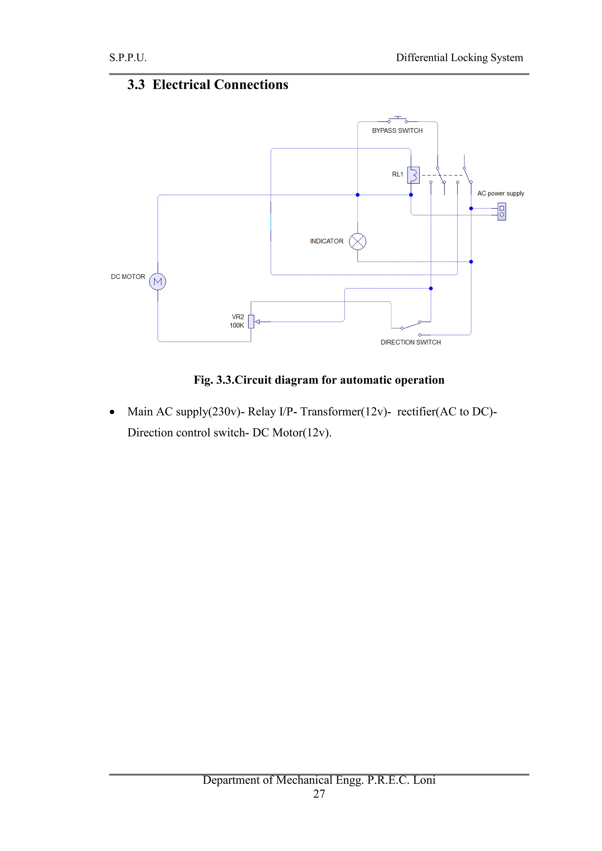 S.P.P.U. Differential Locking System
Department of Mechanical Engg. P.R.E.C. Loni
27
3.3 Electrical Connections
Fig. 3.3.Circuit diagram for automatic operation
 Main AC supply(230v)- Relay I/P- Transformer(12v)- rectifier(AC to DC)-
Direction control switch- DC Motor(12v).
 