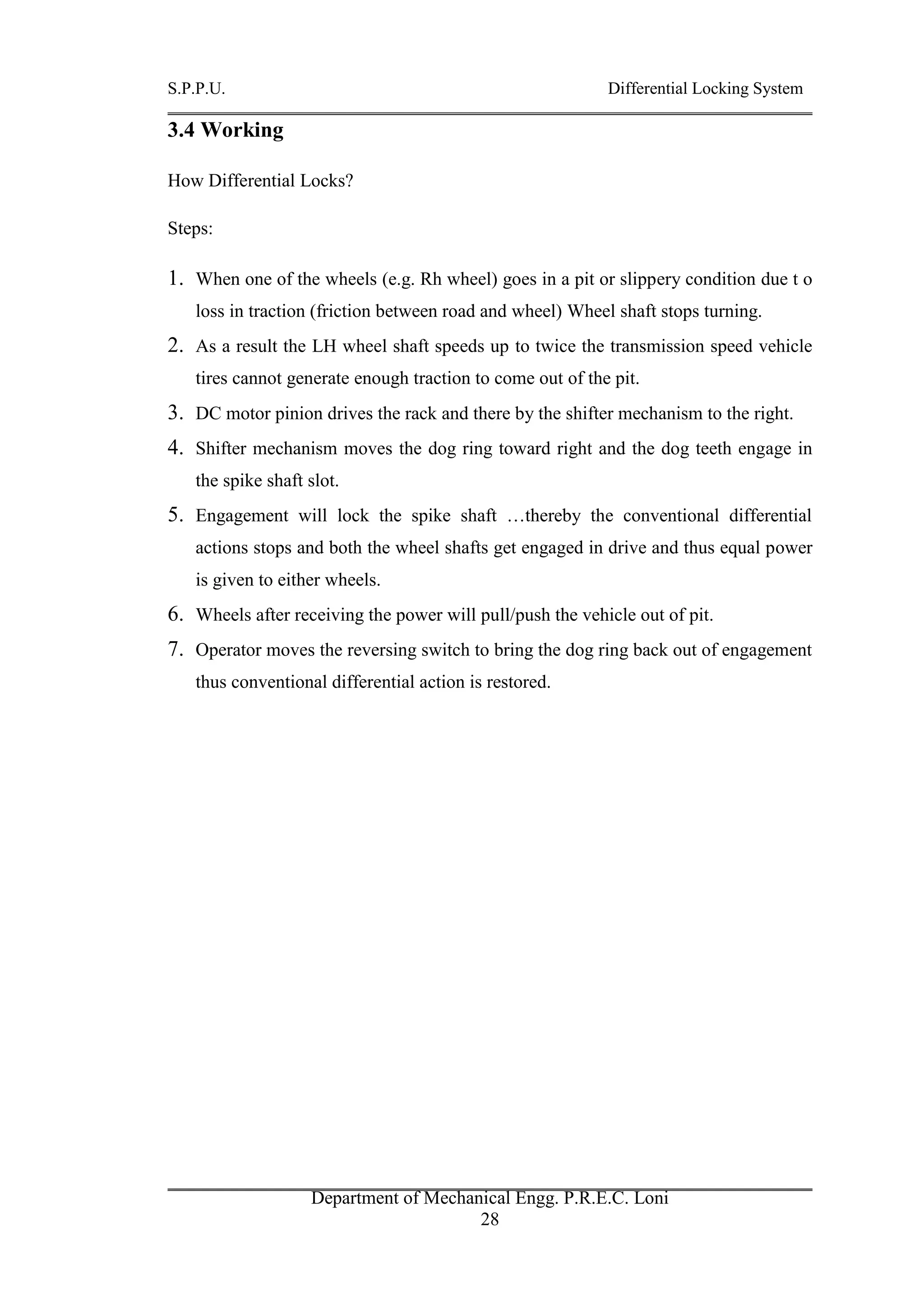 S.P.P.U. Differential Locking System
Department of Mechanical Engg. P.R.E.C. Loni
28
3.4 Working
How Differential Locks?
Steps:
1. When one of the wheels (e.g. Rh wheel) goes in a pit or slippery condition due t o
loss in traction (friction between road and wheel) Wheel shaft stops turning.
2. As a result the LH wheel shaft speeds up to twice the transmission speed vehicle
tires cannot generate enough traction to come out of the pit.
3. DC motor pinion drives the rack and there by the shifter mechanism to the right.
4. Shifter mechanism moves the dog ring toward right and the dog teeth engage in
the spike shaft slot.
5. Engagement will lock the spike shaft …thereby the conventional differential
actions stops and both the wheel shafts get engaged in drive and thus equal power
is given to either wheels.
6. Wheels after receiving the power will pull/push the vehicle out of pit.
7. Operator moves the reversing switch to bring the dog ring back out of engagement
thus conventional differential action is restored.
 