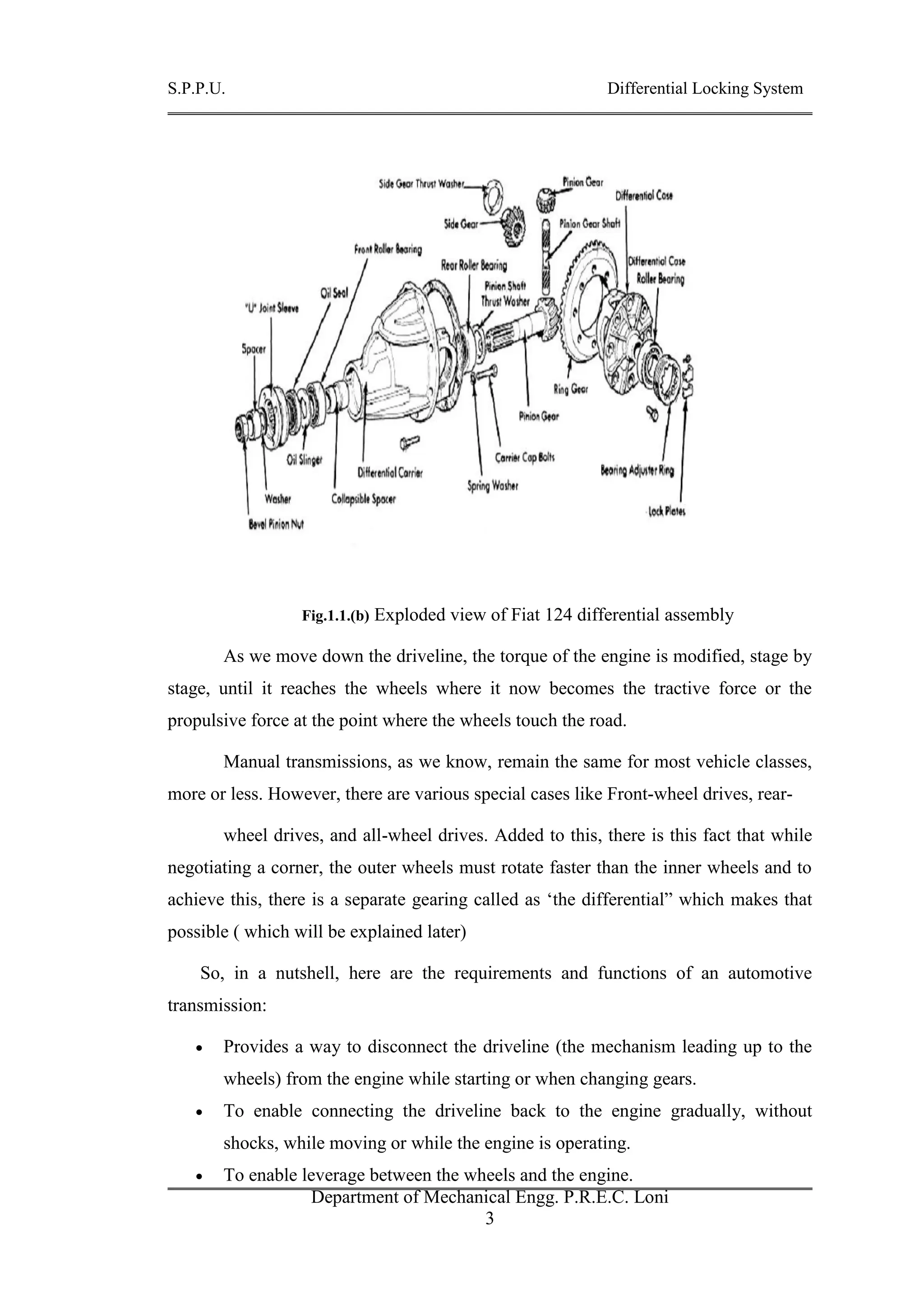 S.P.P.U. Differential Locking System
Department of Mechanical Engg. P.R.E.C. Loni
3
Fig.1.1.(b) Exploded view of Fiat 124 differential assembly
As we move down the driveline, the torque of the engine is modified, stage by
stage, until it reaches the wheels where it now becomes the tractive force or the
propulsive force at the point where the wheels touch the road.
Manual transmissions, as we know, remain the same for most vehicle classes,
more or less. However, there are various special cases like Front-wheel drives, rear-
wheel drives, and all-wheel drives. Added to this, there is this fact that while
negotiating a corner, the outer wheels must rotate faster than the inner wheels and to
achieve this, there is a separate gearing called as ‘the differential” which makes that
possible ( which will be explained later)
So, in a nutshell, here are the requirements and functions of an automotive
transmission:
 Provides a way to disconnect the driveline (the mechanism leading up to the
wheels) from the engine while starting or when changing gears.
 To enable connecting the driveline back to the engine gradually, without
shocks, while moving or while the engine is operating.
 To enable leverage between the wheels and the engine.
 