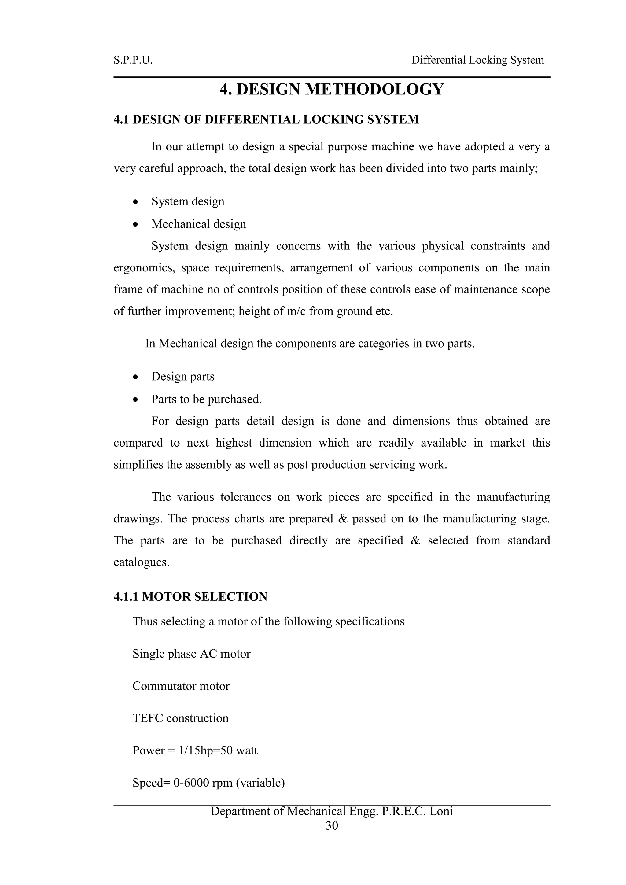 S.P.P.U. Differential Locking System
Department of Mechanical Engg. P.R.E.C. Loni
30
4. DESIGN METHODOLOGY
4.1 DESIGN OF DIFFERENTIAL LOCKING SYSTEM
In our attempt to design a special purpose machine we have adopted a very a
very careful approach, the total design work has been divided into two parts mainly;
 System design
 Mechanical design
System design mainly concerns with the various physical constraints and
ergonomics, space requirements, arrangement of various components on the main
frame of machine no of controls position of these controls ease of maintenance scope
of further improvement; height of m/c from ground etc.
In Mechanical design the components are categories in two parts.
 Design parts
 Parts to be purchased.
For design parts detail design is done and dimensions thus obtained are
compared to next highest dimension which are readily available in market this
simplifies the assembly as well as post production servicing work.
The various tolerances on work pieces are specified in the manufacturing
drawings. The process charts are prepared & passed on to the manufacturing stage.
The parts are to be purchased directly are specified & selected from standard
catalogues.
4.1.1 MOTOR SELECTION
Thus selecting a motor of the following specifications
Single phase AC motor
Commutator motor
TEFC construction
Power = 1/15hp=50 watt
Speed= 0-6000 rpm (variable)
 