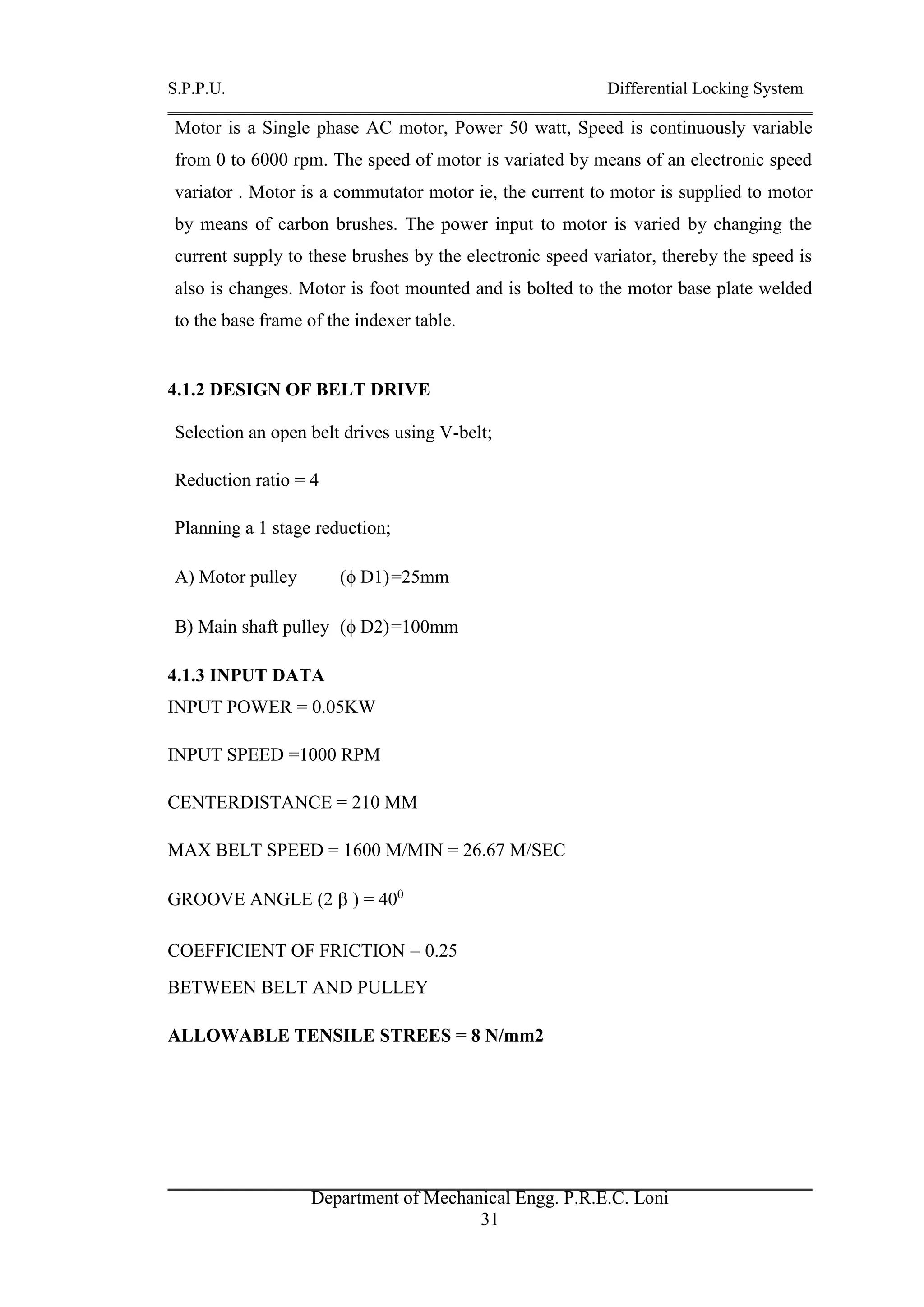 S.P.P.U. Differential Locking System
Department of Mechanical Engg. P.R.E.C. Loni
31
Motor is a Single phase AC motor, Power 50 watt, Speed is continuously variable
from 0 to 6000 rpm. The speed of motor is variated by means of an electronic speed
variator . Motor is a commutator motor ie, the current to motor is supplied to motor
by means of carbon brushes. The power input to motor is varied by changing the
current supply to these brushes by the electronic speed variator, thereby the speed is
also is changes. Motor is foot mounted and is bolted to the motor base plate welded
to the base frame of the indexer table.
4.1.2 DESIGN OF BELT DRIVE
Selection an open belt drives using V-belt;
Reduction ratio = 4
Planning a 1 stage reduction;
A) Motor pulley ( D1)=25mm
B) Main shaft pulley ( D2)=100mm
4.1.3 INPUT DATA
INPUT POWER = 0.05KW
INPUT SPEED =1000 RPM
CENTERDISTANCE = 210 MM
MAX BELT SPEED = 1600 M/MIN = 26.67 M/SEC
GROOVE ANGLE (2  ) = 400
COEFFICIENT OF FRICTION = 0.25
BETWEEN BELT AND PULLEY
ALLOWABLE TENSILE STREES = 8 N/mm2
 