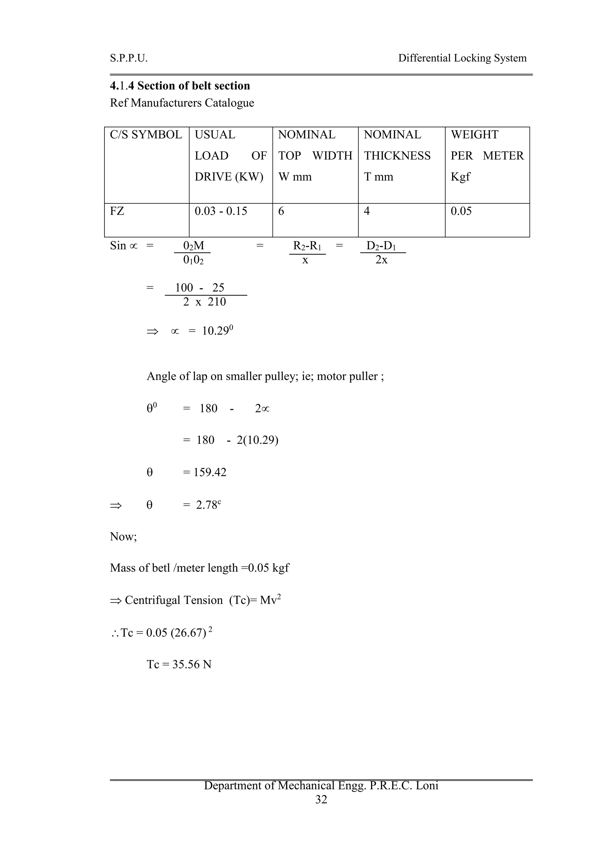S.P.P.U. Differential Locking System
Department of Mechanical Engg. P.R.E.C. Loni
32
4.1.4 Section of belt section
Ref Manufacturers Catalogue
C/S SYMBOL USUAL
LOAD OF
DRIVE (KW)
NOMINAL
TOP WIDTH
W mm
NOMINAL
THICKNESS
T mm
WEIGHT
PER METER
Kgf
FZ 0.03 - 0.15 6 4 0.05
Sin  = 02M = R2-R1 = D2-D1
0102 x 2x
= 100 - 25
2 x 210
  = 10.290
Angle of lap on smaller pulley; ie; motor puller ;
0
= 180 - 2
= 180 - 2(10.29)
 = 159.42
  = 2.78c
Now;
Mass of betl /meter length =0.05 kgf
 Centrifugal Tension (Tc)= Mv2
Tc = 0.05 (26.67) 2
Tc = 35.56 N
 
