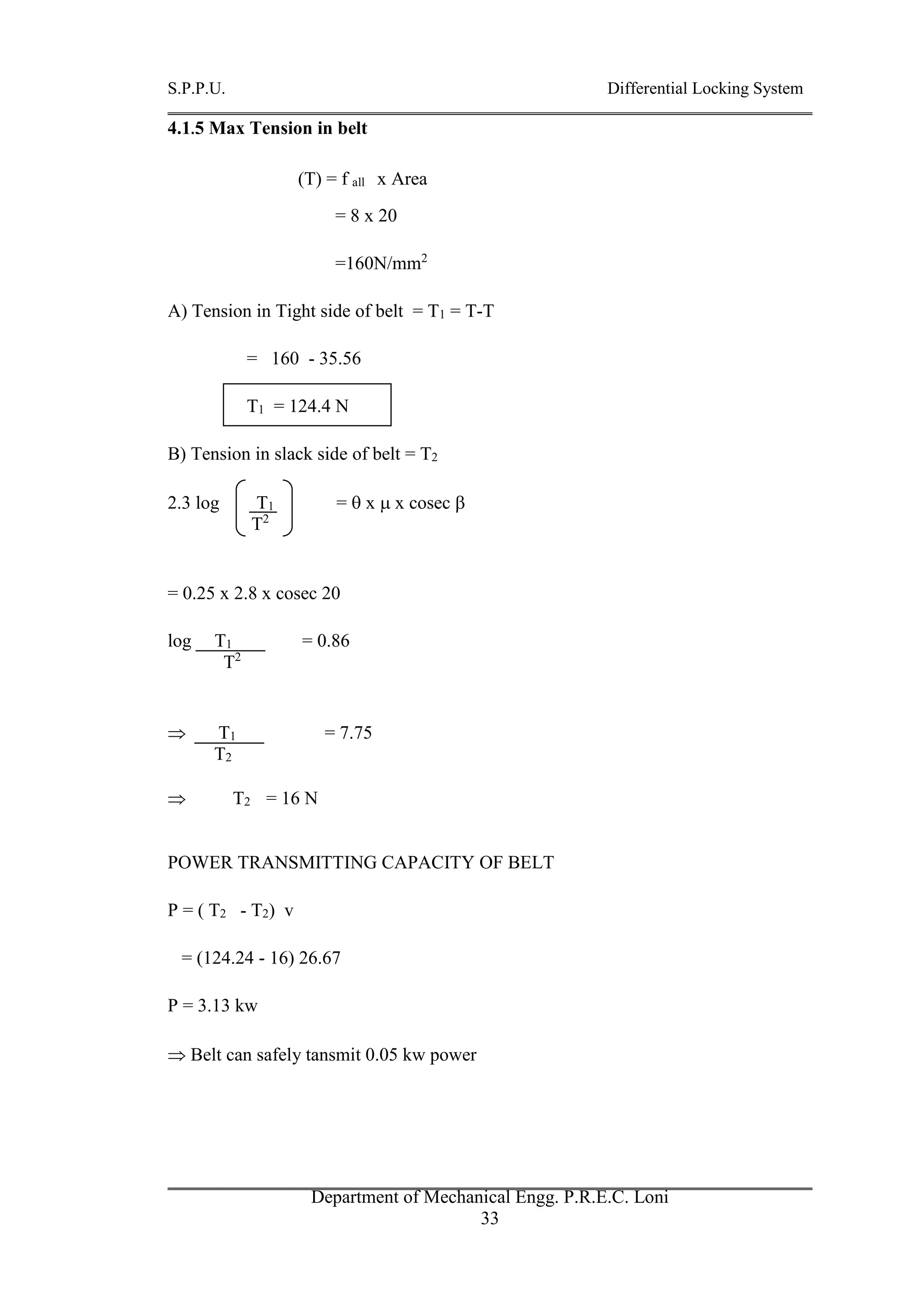 S.P.P.U. Differential Locking System
Department of Mechanical Engg. P.R.E.C. Loni
33
4.1.5 Max Tension in belt
(T) = f all x Area
= 8 x 20
=160N/mm2
A) Tension in Tight side of belt = T1 = T-T
= 160 - 35.56
T1 = 124.4 N
B) Tension in slack side of belt = T2
2.3 log T1 =  x  x cosec 
T2
= 0.25 x 2.8 x cosec 20
log T1 = 0.86
T2
 T1 = 7.75
T2
 T2 = 16 N
POWER TRANSMITTING CAPACITY OF BELT
P = ( T2 - T2) v
= (124.24 - 16) 26.67
P = 3.13 kw
 Belt can safely tansmit 0.05 kw power
 