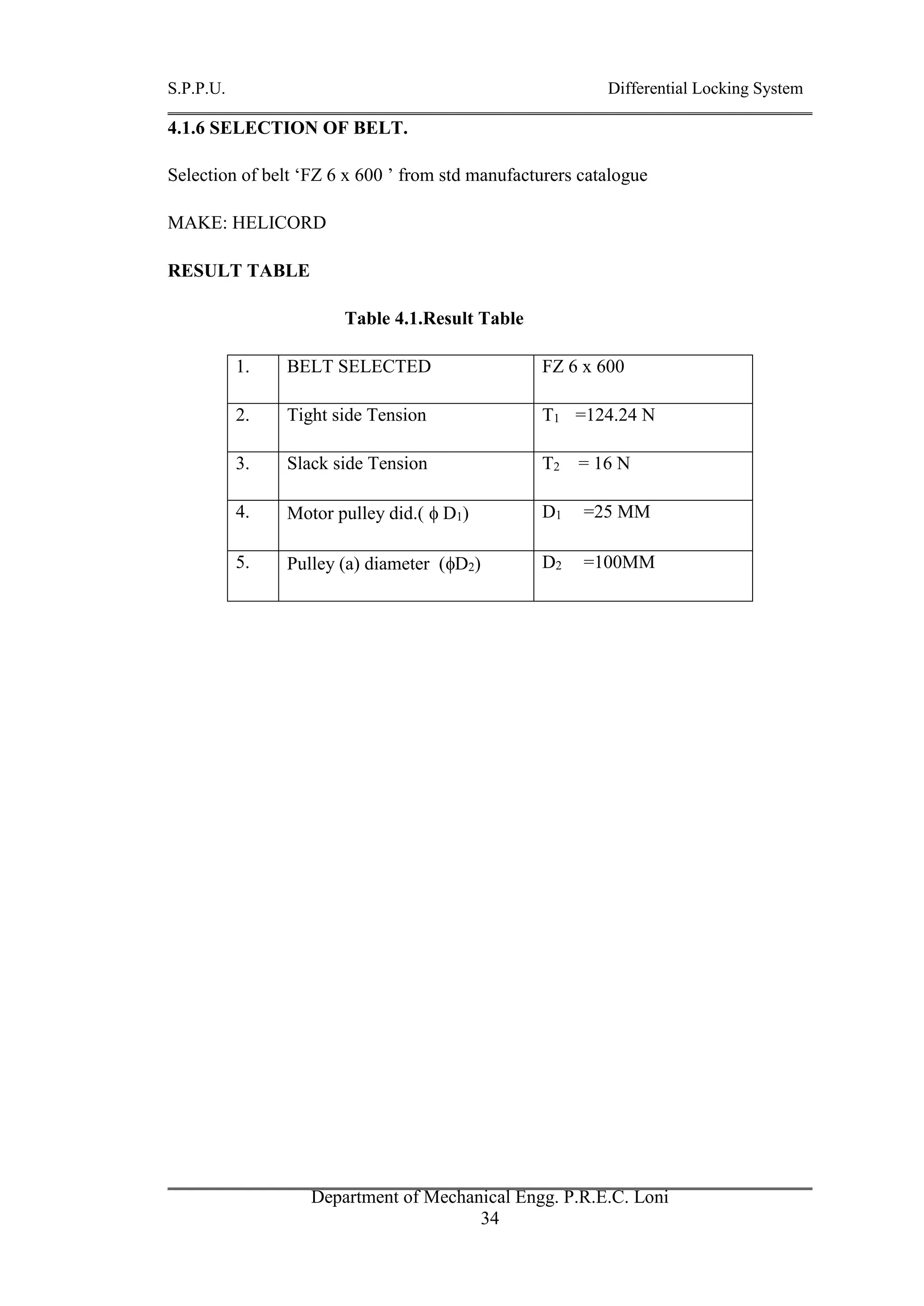 S.P.P.U. Differential Locking System
Department of Mechanical Engg. P.R.E.C. Loni
34
4.1.6 SELECTION OF BELT.
Selection of belt ‘FZ 6 x 600 ’ from std manufacturers catalogue
MAKE: HELICORD
RESULT TABLE
Table 4.1.Result Table
1. BELT SELECTED FZ 6 x 600
2. Tight side Tension T1 =124.24 N
3. Slack side Tension T2 = 16 N
4. Motor pulley did.(  D1) D1 =25 MM
5. Pulley (a) diameter (D2) D2 =100MM
 
