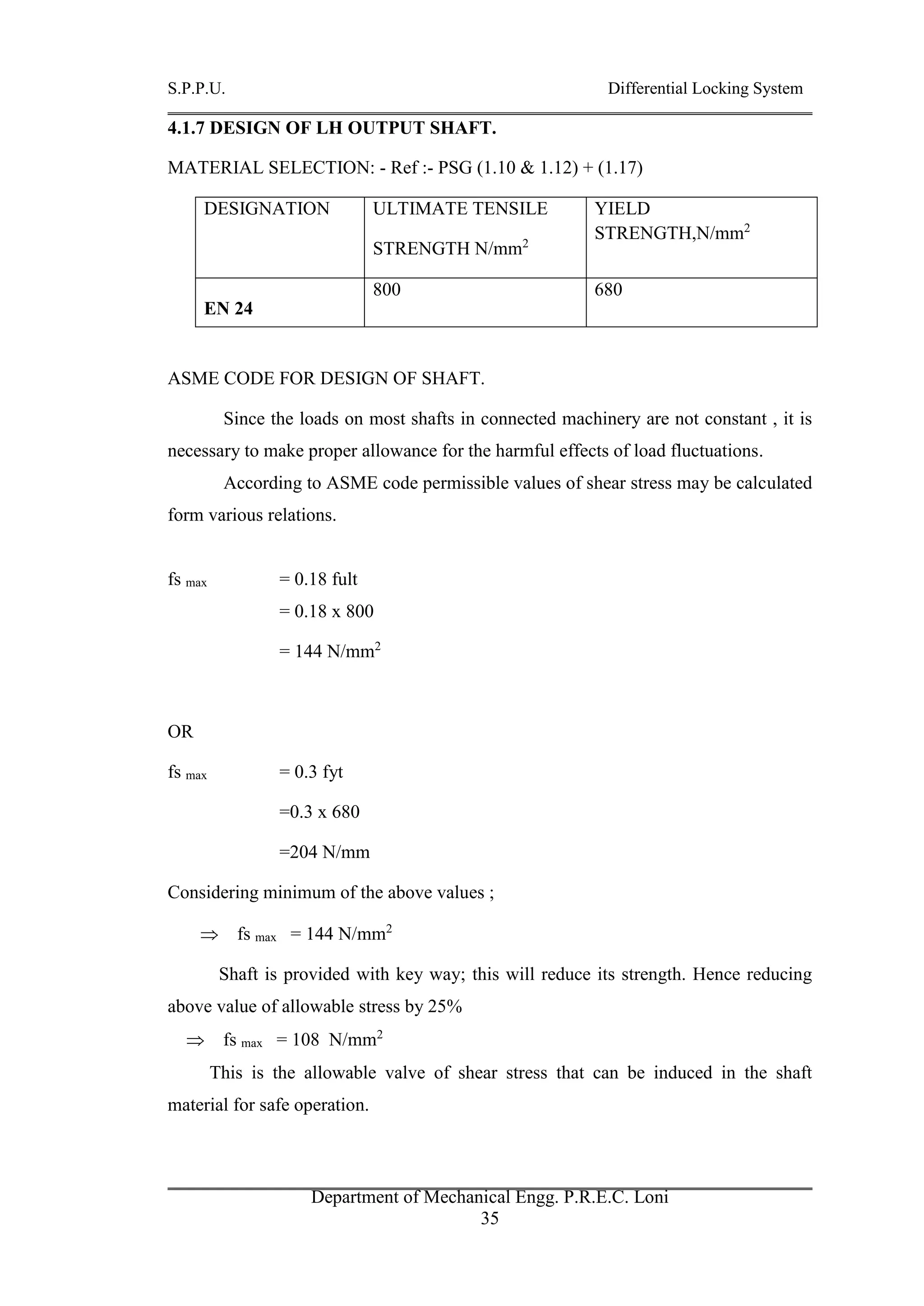 S.P.P.U. Differential Locking System
Department of Mechanical Engg. P.R.E.C. Loni
35
4.1.7 DESIGN OF LH OUTPUT SHAFT.
MATERIAL SELECTION: - Ref :- PSG (1.10 & 1.12) + (1.17)
DESIGNATION ULTIMATE TENSILE
STRENGTH N/mm2
YIELD
STRENGTH,N/mm2
EN 24
800 680
ASME CODE FOR DESIGN OF SHAFT.
Since the loads on most shafts in connected machinery are not constant , it is
necessary to make proper allowance for the harmful effects of load fluctuations.
According to ASME code permissible values of shear stress may be calculated
form various relations.
fs max = 0.18 fult
= 0.18 x 800
= 144 N/mm2
OR
fs max = 0.3 fyt
=0.3 x 680
=204 N/mm
Considering minimum of the above values ;
 fs max = 144 N/mm2
Shaft is provided with key way; this will reduce its strength. Hence reducing
above value of allowable stress by 25%
 fs max = 108 N/mm2
This is the allowable valve of shear stress that can be induced in the shaft
material for safe operation.
 