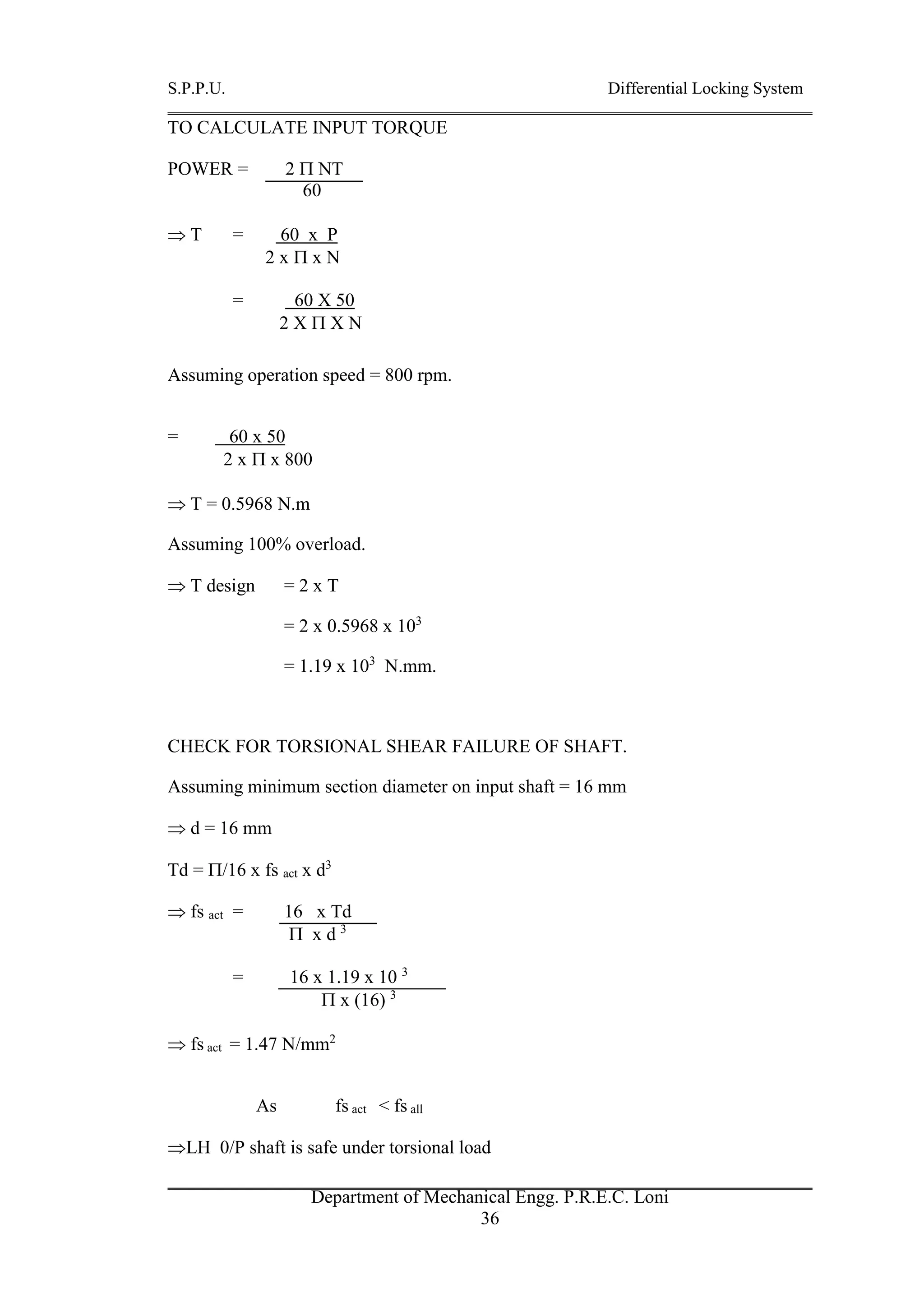 S.P.P.U. Differential Locking System
Department of Mechanical Engg. P.R.E.C. Loni
36
TO CALCULATE INPUT TORQUE
POWER = 2  NT
60
 T = 60 x P
2 x  x N
= 60 X 50
2 X  X N
Assuming operation speed = 800 rpm.
= 60 x 50
2 x  x 800
 T = 0.5968 N.m
Assuming 100% overload.
 T design = 2 x T
= 2 x 0.5968 x 103
= 1.19 x 103
N.mm.
CHECK FOR TORSIONAL SHEAR FAILURE OF SHAFT.
Assuming minimum section diameter on input shaft = 16 mm
 d = 16 mm
Td = /16 x fs act x d3
 fs act = 16 x Td
 x d 3
= 16 x 1.19 x 10 3
 x (16) 3
 fs act = 1.47 N/mm2
As fs act < fs all
LH 0/P shaft is safe under torsional load
 