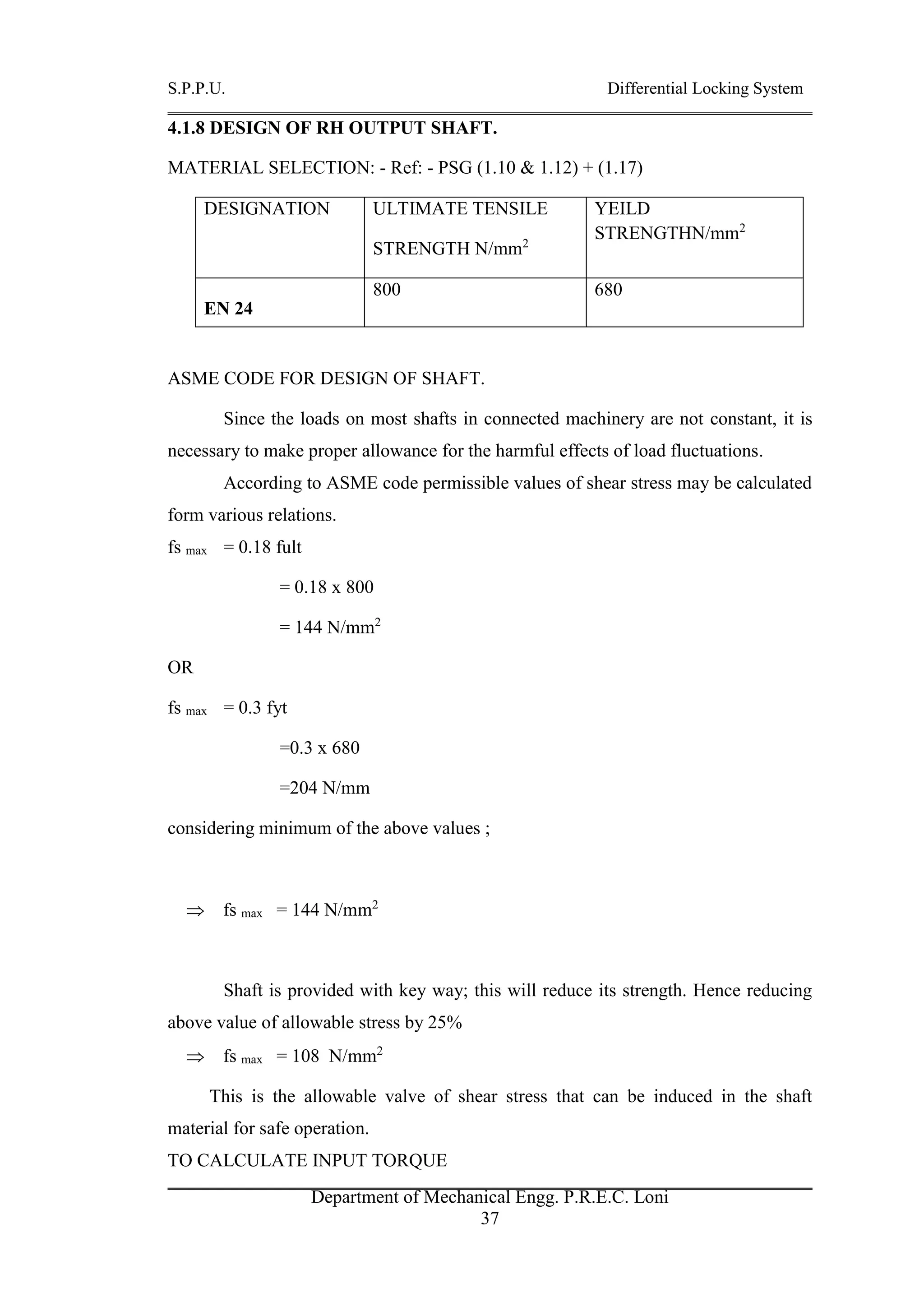 S.P.P.U. Differential Locking System
Department of Mechanical Engg. P.R.E.C. Loni
37
4.1.8 DESIGN OF RH OUTPUT SHAFT.
MATERIAL SELECTION: - Ref: - PSG (1.10 & 1.12) + (1.17)
DESIGNATION ULTIMATE TENSILE
STRENGTH N/mm2
YEILD
STRENGTHN/mm2
EN 24
800 680
ASME CODE FOR DESIGN OF SHAFT.
Since the loads on most shafts in connected machinery are not constant, it is
necessary to make proper allowance for the harmful effects of load fluctuations.
According to ASME code permissible values of shear stress may be calculated
form various relations.
fs max = 0.18 fult
= 0.18 x 800
= 144 N/mm2
OR
fs max = 0.3 fyt
=0.3 x 680
=204 N/mm
considering minimum of the above values ;
 fs max = 144 N/mm2
Shaft is provided with key way; this will reduce its strength. Hence reducing
above value of allowable stress by 25%
 fs max = 108 N/mm2
This is the allowable valve of shear stress that can be induced in the shaft
material for safe operation.
TO CALCULATE INPUT TORQUE
 