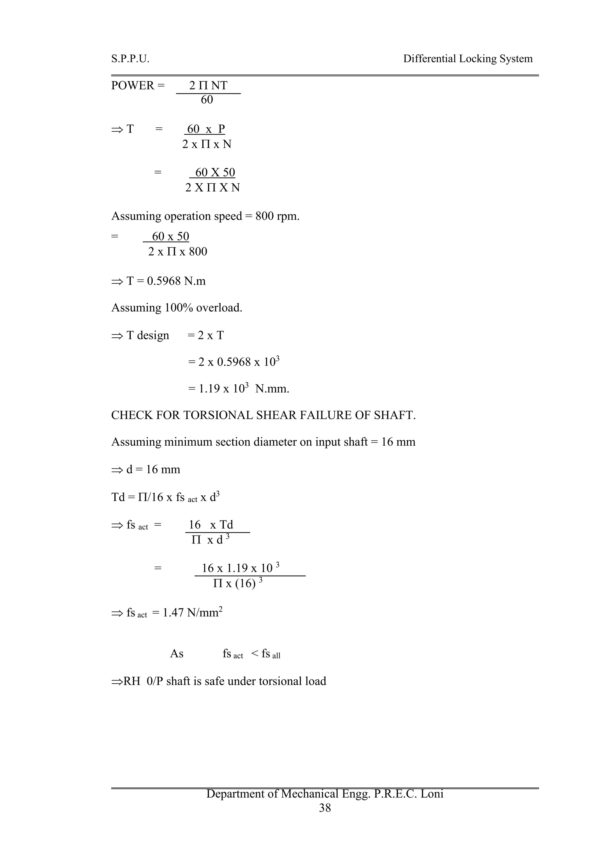 S.P.P.U. Differential Locking System
Department of Mechanical Engg. P.R.E.C. Loni
38
POWER = 2  NT
60
 T = 60 x P
2 x  x N
= 60 X 50
2 X  X N
Assuming operation speed = 800 rpm.
= 60 x 50
2 x  x 800
 T = 0.5968 N.m
Assuming 100% overload.
 T design = 2 x T
= 2 x 0.5968 x 103
= 1.19 x 103
N.mm.
CHECK FOR TORSIONAL SHEAR FAILURE OF SHAFT.
Assuming minimum section diameter on input shaft = 16 mm
 d = 16 mm
Td = /16 x fs act x d3
 fs act = 16 x Td
 x d 3
= 16 x 1.19 x 10 3
 x (16) 3
 fs act = 1.47 N/mm2
As fs act < fs all
RH 0/P shaft is safe under torsional load
 