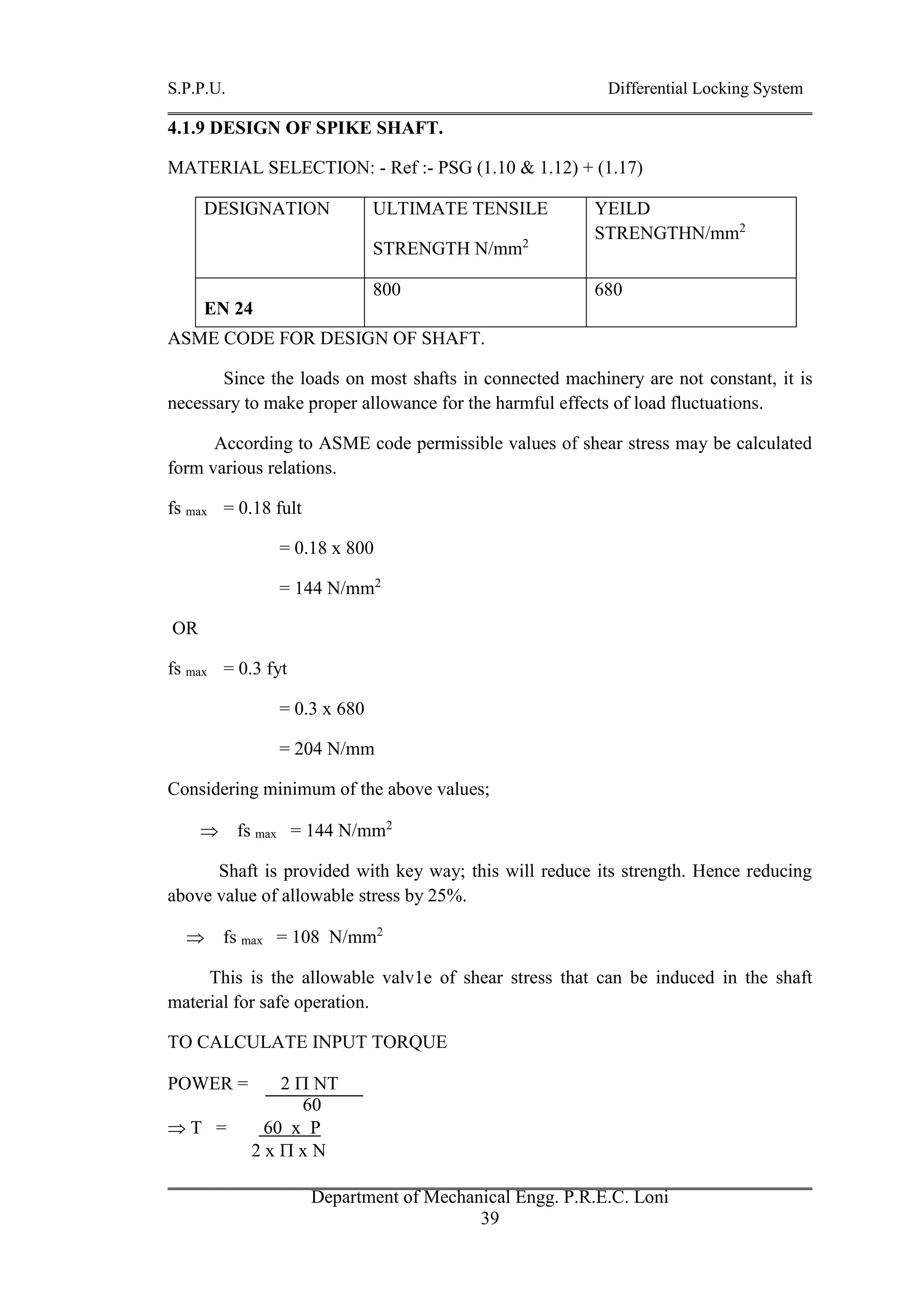 S.P.P.U. Differential Locking System
Department of Mechanical Engg. P.R.E.C. Loni
39
4.1.9 DESIGN OF SPIKE SHAFT.
MATERIAL SELECTION: - Ref :- PSG (1.10 & 1.12) + (1.17)
DESIGNATION ULTIMATE TENSILE
STRENGTH N/mm2
YEILD
STRENGTHN/mm2
EN 24
800 680
ASME CODE FOR DESIGN OF SHAFT.
Since the loads on most shafts in connected machinery are not constant, it is
necessary to make proper allowance for the harmful effects of load fluctuations.
According to ASME code permissible values of shear stress may be calculated
form various relations.
fs max = 0.18 fult
= 0.18 x 800
= 144 N/mm2
OR
fs max = 0.3 fyt
= 0.3 x 680
= 204 N/mm
Considering minimum of the above values;
 fs max = 144 N/mm2
Shaft is provided with key way; this will reduce its strength. Hence reducing
above value of allowable stress by 25%.
 fs max = 108 N/mm2
This is the allowable valv1e of shear stress that can be induced in the shaft
material for safe operation.
TO CALCULATE INPUT TORQUE
POWER = 2  NT
60
 T = 60 x P
2 x  x N
 