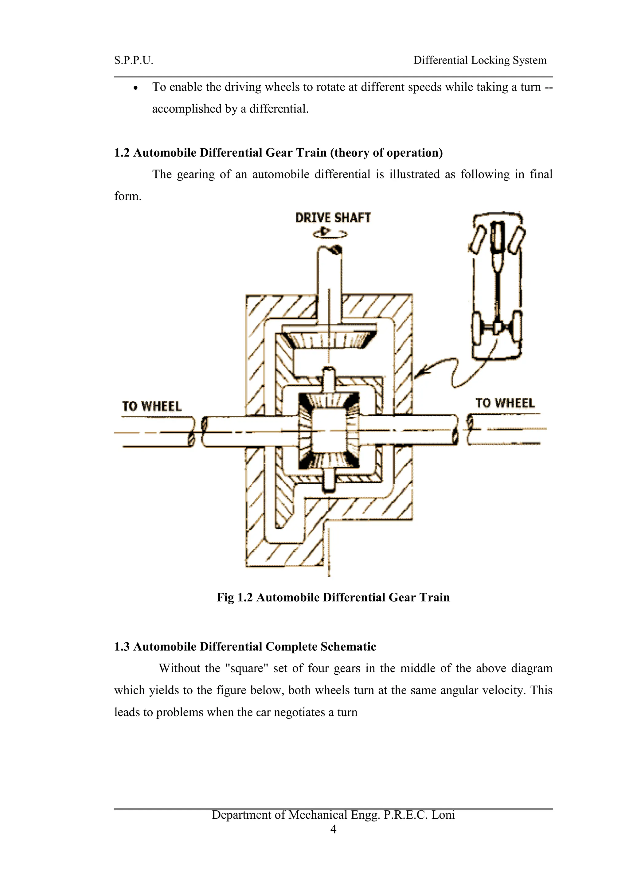 S.P.P.U. Differential Locking System
Department of Mechanical Engg. P.R.E.C. Loni
4
 To enable the driving wheels to rotate at different speeds while taking a turn --
accomplished by a differential.
1.2 Automobile Differential Gear Train (theory of operation)
The gearing of an automobile differential is illustrated as following in final
form.
Fig 1.2 Automobile Differential Gear Train
1.3 Automobile Differential Complete Schematic
Without the "square" set of four gears in the middle of the above diagram
which yields to the figure below, both wheels turn at the same angular velocity. This
leads to problems when the car negotiates a turn
 