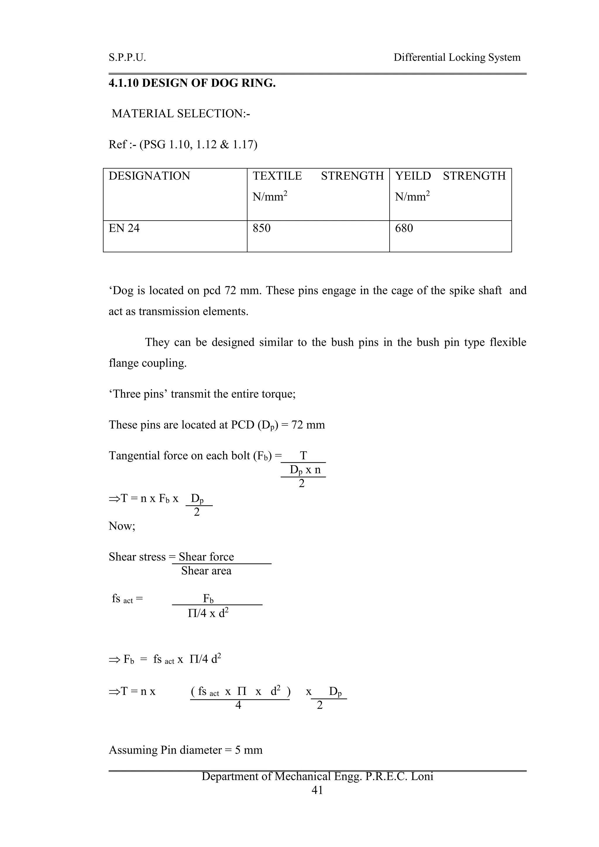 S.P.P.U. Differential Locking System
Department of Mechanical Engg. P.R.E.C. Loni
41
4.1.10 DESIGN OF DOG RING.
MATERIAL SELECTION:-
Ref :- (PSG 1.10, 1.12 & 1.17)
DESIGNATION TEXTILE STRENGTH
N/mm2
YEILD STRENGTH
N/mm2
EN 24 850 680
‘Dog is located on pcd 72 mm. These pins engage in the cage of the spike shaft and
act as transmission elements.
They can be designed similar to the bush pins in the bush pin type flexible
flange coupling.
‘Three pins’ transmit the entire torque;
These pins are located at PCD (Dp) = 72 mm
Tangential force on each bolt (Fb) = T
Dp x n
2
T = n x Fb x Dp
2
Now;
Shear stress = Shear force
Shear area
fs act = Fb
/4 x d2
 Fb = fs act x /4 d2
T = n x ( fs act x  x d2
) x Dp
4 2
Assuming Pin diameter = 5 mm
 