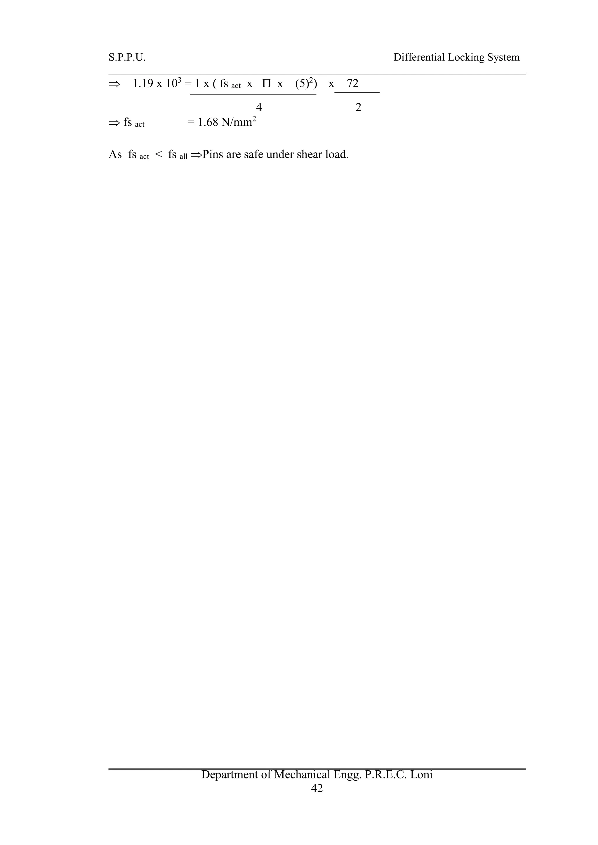 S.P.P.U. Differential Locking System
Department of Mechanical Engg. P.R.E.C. Loni
42
 1.19 x 103
= 1 x ( fs act x  x (5)2
) x 72
4 2
 fs act = 1.68 N/mm2
As fs act < fs all Pins are safe under shear load.
 