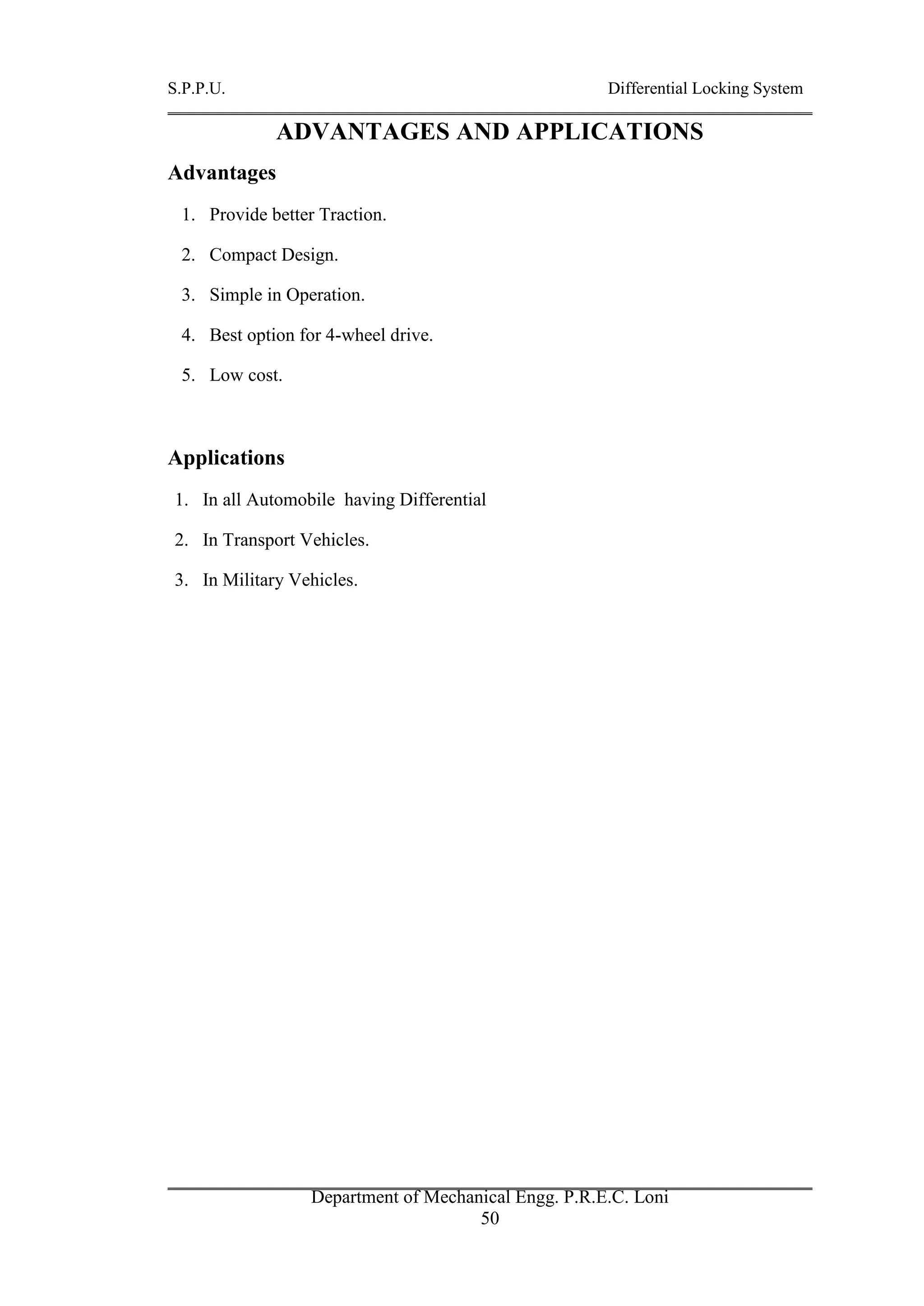 S.P.P.U. Differential Locking System
Department of Mechanical Engg. P.R.E.C. Loni
50
ADVANTAGES AND APPLICATIONS
Advantages
1. Provide better Traction.
2. Compact Design.
3. Simple in Operation.
4. Best option for 4-wheel drive.
5. Low cost.
Applications
1. In all Automobile having Differential
2. In Transport Vehicles.
3. In Military Vehicles.
 