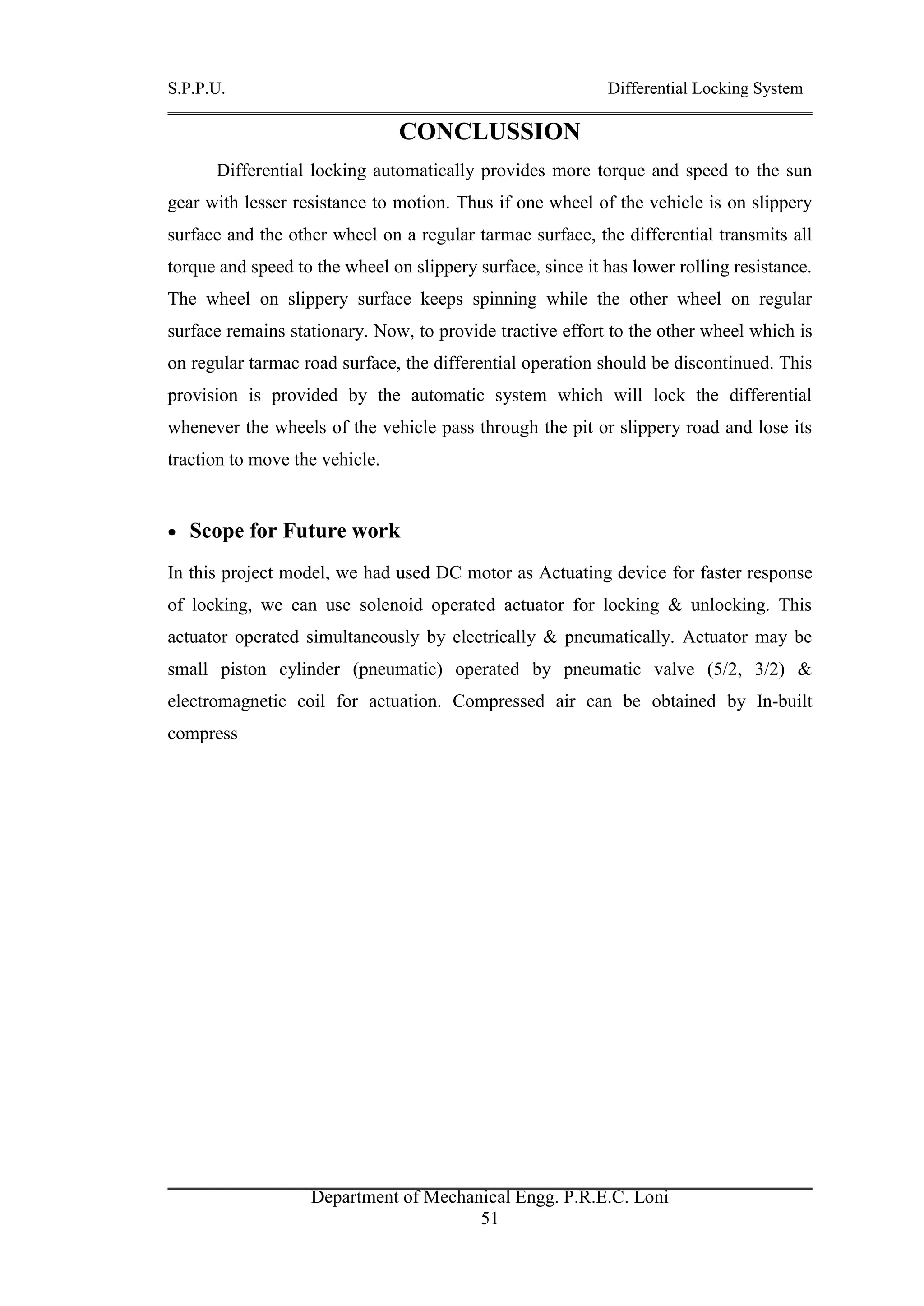 S.P.P.U. Differential Locking System
Department of Mechanical Engg. P.R.E.C. Loni
51
CONCLUSSION
Differential locking automatically provides more torque and speed to the sun
gear with lesser resistance to motion. Thus if one wheel of the vehicle is on slippery
surface and the other wheel on a regular tarmac surface, the differential transmits all
torque and speed to the wheel on slippery surface, since it has lower rolling resistance.
The wheel on slippery surface keeps spinning while the other wheel on regular
surface remains stationary. Now, to provide tractive effort to the other wheel which is
on regular tarmac road surface, the differential operation should be discontinued. This
provision is provided by the automatic system which will lock the differential
whenever the wheels of the vehicle pass through the pit or slippery road and lose its
traction to move the vehicle.
 Scope for Future work
In this project model, we had used DC motor as Actuating device for faster response
of locking, we can use solenoid operated actuator for locking & unlocking. This
actuator operated simultaneously by electrically & pneumatically. Actuator may be
small piston cylinder (pneumatic) operated by pneumatic valve (5/2, 3/2) &
electromagnetic coil for actuation. Compressed air can be obtained by In-built
compress
 