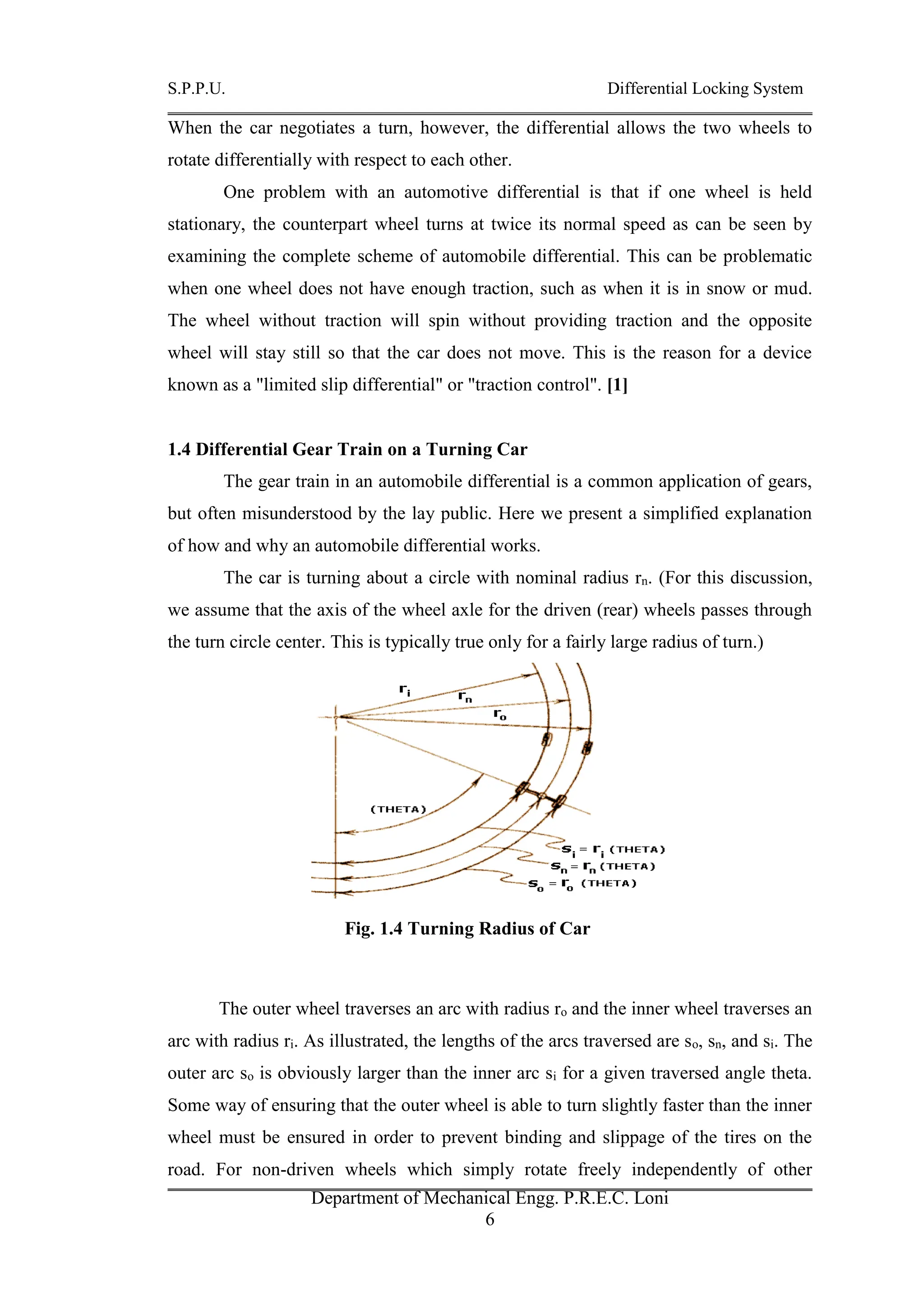 S.P.P.U. Differential Locking System
Department of Mechanical Engg. P.R.E.C. Loni
6
When the car negotiates a turn, however, the differential allows the two wheels to
rotate differentially with respect to each other.
One problem with an automotive differential is that if one wheel is held
stationary, the counterpart wheel turns at twice its normal speed as can be seen by
examining the complete scheme of automobile differential. This can be problematic
when one wheel does not have enough traction, such as when it is in snow or mud.
The wheel without traction will spin without providing traction and the opposite
wheel will stay still so that the car does not move. This is the reason for a device
known as a "limited slip differential" or "traction control". [1]
1.4 Differential Gear Train on a Turning Car
The gear train in an automobile differential is a common application of gears,
but often misunderstood by the lay public. Here we present a simplified explanation
of how and why an automobile differential works.
The car is turning about a circle with nominal radius rn. (For this discussion,
we assume that the axis of the wheel axle for the driven (rear) wheels passes through
the turn circle center. This is typically true only for a fairly large radius of turn.)
Fig. 1.4 Turning Radius of Car
The outer wheel traverses an arc with radius ro and the inner wheel traverses an
arc with radius ri. As illustrated, the lengths of the arcs traversed are so, sn, and si. The
outer arc so is obviously larger than the inner arc si for a given traversed angle theta.
Some way of ensuring that the outer wheel is able to turn slightly faster than the inner
wheel must be ensured in order to prevent binding and slippage of the tires on the
road. For non-driven wheels which simply rotate freely independently of other
 