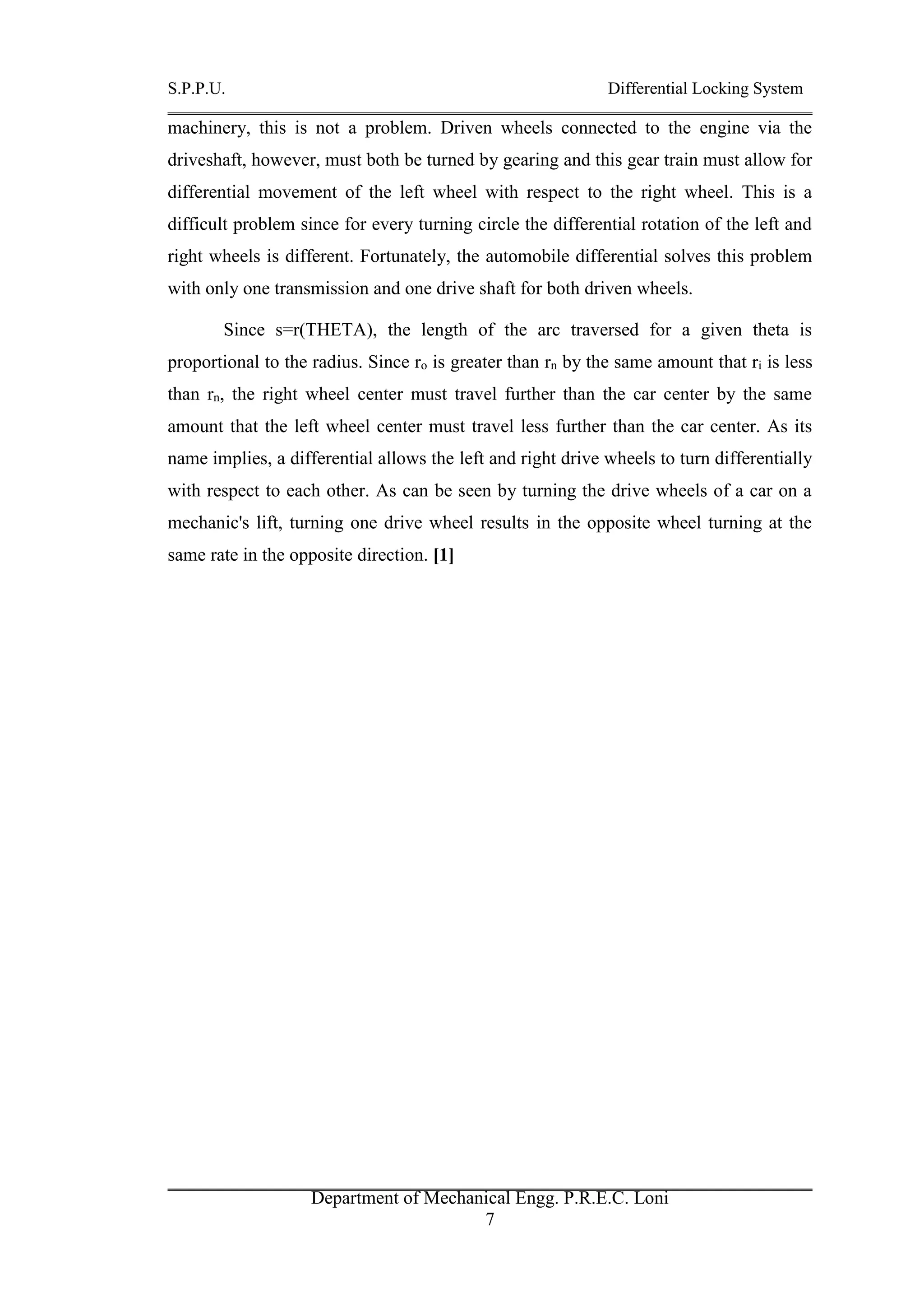 S.P.P.U. Differential Locking System
Department of Mechanical Engg. P.R.E.C. Loni
7
machinery, this is not a problem. Driven wheels connected to the engine via the
driveshaft, however, must both be turned by gearing and this gear train must allow for
differential movement of the left wheel with respect to the right wheel. This is a
difficult problem since for every turning circle the differential rotation of the left and
right wheels is different. Fortunately, the automobile differential solves this problem
with only one transmission and one drive shaft for both driven wheels.
Since s=r(THETA), the length of the arc traversed for a given theta is
proportional to the radius. Since ro is greater than rn by the same amount that ri is less
than rn, the right wheel center must travel further than the car center by the same
amount that the left wheel center must travel less further than the car center. As its
name implies, a differential allows the left and right drive wheels to turn differentially
with respect to each other. As can be seen by turning the drive wheels of a car on a
mechanic's lift, turning one drive wheel results in the opposite wheel turning at the
same rate in the opposite direction. [1]
 