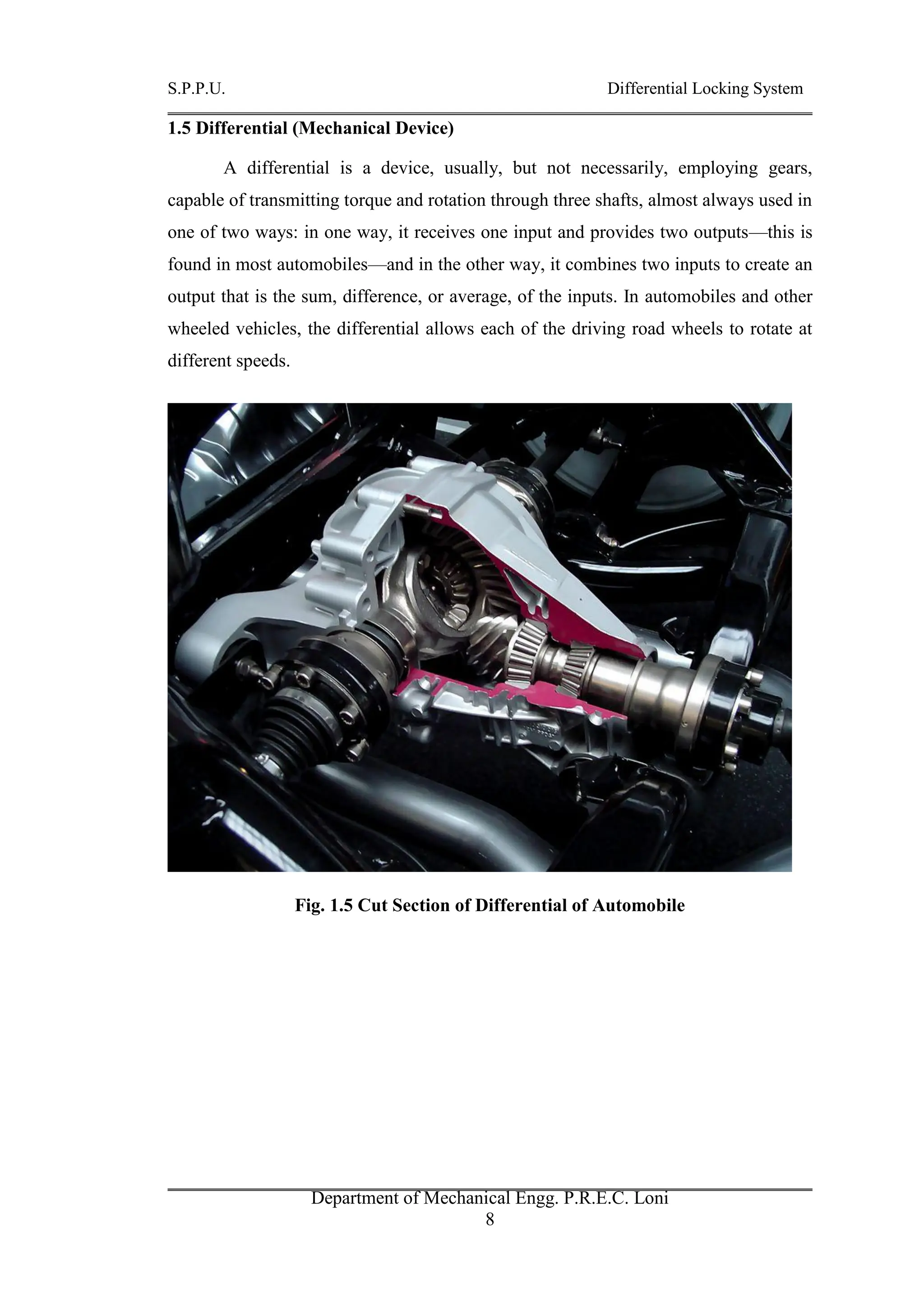 S.P.P.U. Differential Locking System
Department of Mechanical Engg. P.R.E.C. Loni
8
1.5 Differential (Mechanical Device)
A differential is a device, usually, but not necessarily, employing gears,
capable of transmitting torque and rotation through three shafts, almost always used in
one of two ways: in one way, it receives one input and provides two outputs—this is
found in most automobiles—and in the other way, it combines two inputs to create an
output that is the sum, difference, or average, of the inputs. In automobiles and other
wheeled vehicles, the differential allows each of the driving road wheels to rotate at
different speeds.
Fig. 1.5 Cut Section of Differential of Automobile
 