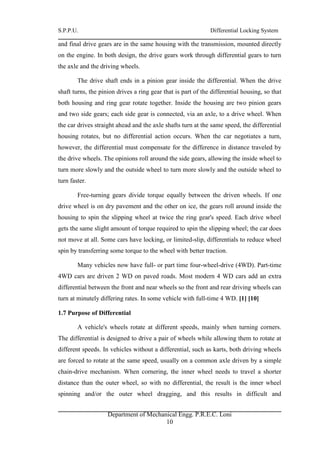 S.P.P.U. Differential Locking System
Department of Mechanical Engg. P.R.E.C. Loni
10
and final drive gears are in the same housing with the transmission, mounted directly
on the engine. In both design, the drive gears work through differential gears to turn
the axle and the driving wheels.
The drive shaft ends in a pinion gear inside the differential. When the drive
shaft turns, the pinion drives a ring gear that is part of the differential housing, so that
both housing and ring gear rotate together. Inside the housing are two pinion gears
and two side gears; each side gear is connected, via an axle, to a drive wheel. When
the car drives straight ahead and the axle shafts turn at the same speed, the differential
housing rotates, but no differential action occurs. When the car negotiates a turn,
however, the differential must compensate for the difference in distance traveled by
the drive wheels. The opinions roll around the side gears, allowing the inside wheel to
turn more slowly and the outside wheel to turn more slowly and the outside wheel to
turn faster.
Free-turning gears divide torque equally between the driven wheels. If one
drive wheel is on dry pavement and the other on ice, the gears roll around inside the
housing to spin the slipping wheel at twice the ring gear's speed. Each drive wheel
gets the same slight amount of torque required to spin the slipping wheel; the car does
not move at all. Some cars have locking, or limited-slip, differentials to reduce wheel
spin by transferring some torque to the wheel with better traction.
Many vehicles now have full- or part time four-wheel-drive (4WD). Part-time
4WD cars are driven 2 WD on paved roads. Most modern 4 WD cars add an extra
differential between the front and near wheels so the front and rear driving wheels can
turn at minutely differing rates. In some vehicle with full-time 4 WD. [1] [10]
1.7 Purpose of Differential
A vehicle's wheels rotate at different speeds, mainly when turning corners.
The differential is designed to drive a pair of wheels while allowing them to rotate at
different speeds. In vehicles without a differential, such as karts, both driving wheels
are forced to rotate at the same speed, usually on a common axle driven by a simple
chain-drive mechanism. When cornering, the inner wheel needs to travel a shorter
distance than the outer wheel, so with no differential, the result is the inner wheel
spinning and/or the outer wheel dragging, and this results in difficult and
 