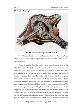 S.P.P.U. Differential Locking System
Department of Mechanical Engg. P.R.E.C. Loni
12
1.8 Functional description
Fig. 1.8 Functional description of Differential
The following description of a differential applies to a "traditional" rear-
wheel-drive car or truck with an "open" or limited slip differential combined with a
reduction gear set.
Torque is supplied from the engine, via the transmission, to a drive shaft
(British term: 'propeller shaft', commonly and informally abbreviated to 'prop-shaft'),
which runs to the final drive unit that contains the differential. A spiral bevel pinion
gear takes its drive from the end of the propeller shaft, and is encased within the
housing of the final drive unit. This meshes with the large spiral bevel ring gear,
known as the crown wheel. The crown wheel and pinion may mesh in hypoid
orientation, not shown. The crown wheel gear is attached to the differential carrier or
cage, which contains the 'sun' and 'planet' wheels or gears, which are a cluster of four
opposed bevel gears in perpendicular plane, so each bevel gear meshes with two
neighbours, and rotates counter to the third, that it faces and does not mesh with. The
two sun wheel gears are aligned on the same axis as the crown wheel gear, and drive
the axle half shafts connected to the vehicle's driven wheels. The other two planet
gears are aligned on a perpendicular axis which changes orientation with the ring
 
