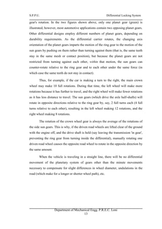 S.P.P.U. Differential Locking System
Department of Mechanical Engg. P.R.E.C. Loni
13
gear's rotation. In the two figures shown above, only one planet gear (green) is
illustrated, however, most automotive applications contain two opposing planet gears.
Other differential designs employ different numbers of planet gears, depending on
durability requirements. As the differential carrier rotates, the changing axis
orientation of the planet gears imparts the motion of the ring gear to the motion of the
sun gears by pushing on them rather than turning against them (that is, the same teeth
stay in the same mesh or contact position), but because the planet gears are not
restricted from turning against each other, within that motion, the sun gears can
counter-rotate relative to the ring gear and to each other under the same force (in
which case the same teeth do not stay in contact).
Thus, for example, if the car is making a turn to the right, the main crown
wheel may make 10 full rotations. During that time, the left wheel will make more
rotations because it has further to travel, and the right wheel will make fewer rotations
as it has less distance to travel. The sun gears (which drive the axle half-shafts) will
rotate in opposite directions relative to the ring gear by, say, 2 full turns each (4 full
turns relative to each other), resulting in the left wheel making 12 rotations, and the
right wheel making 8 rotations.
The rotation of the crown wheel gear is always the average of the rotations of
the side sun gears. This is why, if the driven road wheels are lifted clear of the ground
with the engine off, and the drive shaft is held (say leaving the transmission 'in gear',
preventing the ring gear from turning inside the differential), manually rotating one
driven road wheel causes the opposite road wheel to rotate in the opposite direction by
the same amount.
When the vehicle is traveling in a straight line, there will be no differential
movement of the planetary system of gears other than the minute movements
necessary to compensate for slight differences in wheel diameter, undulations in the
road (which make for a longer or shorter wheel path), etc.
 