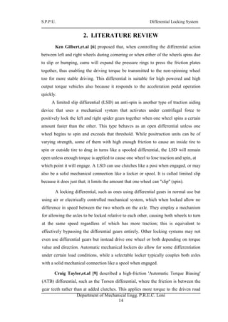 S.P.P.U. Differential Locking System
Department of Mechanical Engg. P.R.E.C. Loni
14
2. LITERATURE REVIEW
Ken Gilbert,et.al [6] proposed that, when controlling the differential action
between left and right wheels during cornering or when either of the wheels spins due
to slip or bumping, cams will expand the pressure rings to press the friction plates
together, thus enabling the driving torque be transmitted to the non-spinning wheel
too for more stable driving. This differential is suitable for high powered and high
output torque vehicles also because it responds to the acceleration pedal operation
quickly.
A limited slip differential (LSD) an anti-spin is another type of traction aiding
device that uses a mechanical system that activates under centrifugal force to
positively lock the left and right spider gears together when one wheel spins a certain
amount faster than the other. This type behaves as an open differential unless one
wheel begins to spin and exceeds that threshold. While positraction units can be of
varying strength, some of them with high enough friction to cause an inside tire to
spin or outside tire to drag in turns like a spooled differential, the LSD will remain
open unless enough torque is applied to cause one wheel to lose traction and spin, at
which point it will engage. A LSD can use clutches like a posi when engaged, or may
also be a solid mechanical connection like a locker or spool. It is called limited slip
because it does just that; it limits the amount that one wheel can "slip" (spin).
A locking differential, such as ones using differential gears in normal use but
using air or electrically controlled mechanical system, which when locked allow no
difference in speed between the two wheels on the axle. They employ a mechanism
for allowing the axles to be locked relative to each other, causing both wheels to turn
at the same speed regardless of which has more traction; this is equivalent to
effectively bypassing the differential gears entirely. Other locking systems may not
even use differential gears but instead drive one wheel or both depending on torque
value and direction. Automatic mechanical lockers do allow for some differentiation
under certain load conditions, while a selectable locker typically couples both axles
with a solid mechanical connection like a spool when engaged.
Craig Taylor,et.al [9] described a high-friction 'Automatic Torque Biasing'
(ATB) differential, such as the Torsen differential, where the friction is between the
gear teeth rather than at added clutches. This applies more torque to the driven road
 