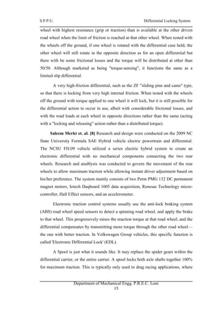 S.P.P.U. Differential Locking System
Department of Mechanical Engg. P.R.E.C. Loni
15
wheel with highest resistance (grip or traction) than is available at the other driven
road wheel when the limit of friction is reached at that other wheel. When tested with
the wheels off the ground, if one wheel is rotated with the differential case held, the
other wheel will still rotate in the opposite direction as for an open differential but
there with be some frictional losses and the torque will be distributed at other than
50/50. Although marketed as being "torque-sensing", it functions the same as a
limited slip differential.
A very high-friction differential, such as the ZF "sliding pins and cams" type,
so that there is locking from very high internal friction. When tested with the wheels
off the ground with torque applied to one wheel it will lock, but it is still possible for
the differential action to occur in use, albeit with considerable frictional losses, and
with the road loads at each wheel in opposite directions rather than the same (acting
with a "locking and releasing" action rather than a distributed torque).
Saleem Merkt et. al. [8] Research and design were conducted on the 2009 NC
State University Formula SAE Hybrid vehicle electric powertrain and differential.
The NCSU FH.09 vehicle utilized a series electric hybrid system to create an
electronic differential with no mechanical components connecting the two rear
wheels. Research and anal0ysis was conducted to govern the movement of the rear
wheels to allow maximum traction while allowing instant driver adjustment based on
his/her preference. The system mainly consists of two Perm PMG 132 DC permanent
magnet motors, Iotech Daqboard 1005 data acquisition, Renesas Technology micro-
controller, Hall Effect sensors, and an accelerometer.
Electronic traction control systems usually use the anti-lock braking system
(ABS) road wheel speed sensors to detect a spinning road wheel, and apply the brake
to that wheel. This progressively raises the reaction torque at that road wheel, and the
differential compensates by transmitting more torque through the other road wheel—
the one with better traction. In Volkswagen Group vehicles, this specific function is
called 'Electronic Differential Lock' (EDL).
A Spool is just what it sounds like. It may replace the spider gears within the
differential carrier, or the entire carrier. A spool locks both axle shafts together 100%
for maximum traction. This is typically only used in drag racing applications, where
 