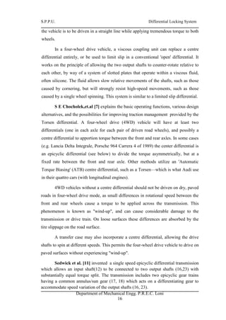 S.P.P.U. Differential Locking System
Department of Mechanical Engg. P.R.E.C. Loni
16
the vehicle is to be driven in a straight line while applying tremendous torque to both
wheels.
In a four-wheel drive vehicle, a viscous coupling unit can replace a centre
differential entirely, or be used to limit slip in a conventional 'open' differential. It
works on the principle of allowing the two output shafts to counter-rotate relative to
each other, by way of a system of slotted plates that operate within a viscous fluid,
often silicone. The fluid allows slow relative movements of the shafts, such as those
caused by cornering, but will strongly resist high-speed movements, such as those
caused by a single wheel spinning. This system is similar to a limited slip differential.
S E Chocholek,et.al [7] explains the basic operating functions, various design
alternatives, and the possibilities for improving traction management provided by the
Torsen differential. A four-wheel drive (4WD) vehicle will have at least two
differentials (one in each axle for each pair of driven road wheels), and possibly a
centre differential to apportion torque between the front and rear axles. In some cases
(e.g. Lancia Delta Integrale, Porsche 964 Carrera 4 of 1989) the center differential is
an epicyclic differential (see below) to divide the torque asymmetrically, but at a
fixed rate between the front and rear axle. Other methods utilize an 'Automatic
Torque Biasing' (ATB) centre differential, such as a Torsen—which is what Audi use
in their quattro cars (with longitudinal engines).
4WD vehicles without a centre differential should not be driven on dry, paved
roads in four-wheel drive mode, as small differences in rotational speed between the
front and rear wheels cause a torque to be applied across the transmission. This
phenomenon is known as "wind-up", and can cause considerable damage to the
transmission or drive train. On loose surfaces these differences are absorbed by the
tire slippage on the road surface.
A transfer case may also incorporate a centre differential, allowing the drive
shafts to spin at different speeds. This permits the four-wheel drive vehicle to drive on
paved surfaces without experiencing "wind-up".
Sedwick et al. [11] invented a single speed epicyclic differential transmission
which allows an input shaft(12) to be connected to two output shafts (16,23) with
substantially equal torque split. The transmission includes two epicyclic gear trains
having a common annulus/sun gear (17, 18) which acts on a differentiating gear to
accommodate speed variation of the output shafts (16, 23).
 