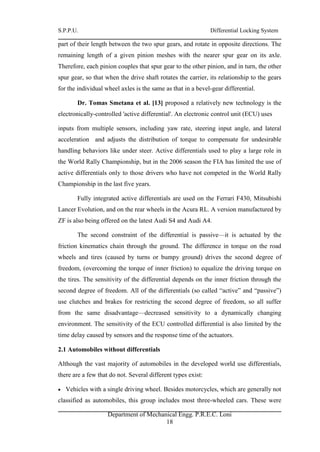 S.P.P.U. Differential Locking System
Department of Mechanical Engg. P.R.E.C. Loni
18
part of their length between the two spur gears, and rotate in opposite directions. The
remaining length of a given pinion meshes with the nearer spur gear on its axle.
Therefore, each pinion couples that spur gear to the other pinion, and in turn, the other
spur gear, so that when the drive shaft rotates the carrier, its relationship to the gears
for the individual wheel axles is the same as that in a bevel-gear differential.
Dr. Tomas Smetana et al. [13] proposed a relatively new technology is the
electronically-controlled 'active differential'. An electronic control unit (ECU) uses
inputs from multiple sensors, including yaw rate, steering input angle, and lateral
acceleration and adjusts the distribution of torque to compensate for undesirable
handling behaviors like under steer. Active differentials used to play a large role in
the World Rally Championship, but in the 2006 season the FIA has limited the use of
active differentials only to those drivers who have not competed in the World Rally
Championship in the last five years.
Fully integrated active differentials are used on the Ferrari F430, Mitsubishi
Lancer Evolution, and on the rear wheels in the Acura RL. A version manufactured by
ZF is also being offered on the latest Audi S4 and Audi A4.
The second constraint of the differential is passive—it is actuated by the
friction kinematics chain through the ground. The difference in torque on the road
wheels and tires (caused by turns or bumpy ground) drives the second degree of
freedom, (overcoming the torque of inner friction) to equalize the driving torque on
the tires. The sensitivity of the differential depends on the inner friction through the
second degree of freedom. All of the differentials (so called “active” and “passive”)
use clutches and brakes for restricting the second degree of freedom, so all suffer
from the same disadvantage—decreased sensitivity to a dynamically changing
environment. The sensitivity of the ECU controlled differential is also limited by the
time delay caused by sensors and the response time of the actuators.
2.1 Automobiles without differentials
Although the vast majority of automobiles in the developed world use differentials,
there are a few that do not. Several different types exist:
 Vehicles with a single driving wheel. Besides motorcycles, which are generally not
classified as automobiles, this group includes most three-wheeled cars. These were
 