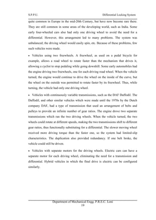 S.P.P.U. Differential Locking System
Department of Mechanical Engg. P.R.E.C. Loni
19
quite common in Europe in the mid-20th Century, but have now become rare there.
They are still common in some areas of the developing world, such as India. Some
early four-wheeled cars also had only one driving wheel to avoid the need for a
differential. However, this arrangement led to many problems. The system was
unbalanced; the driving wheel would easily spin, etc. Because of these problems, few
such vehicles were made.
 Vehicles using two freewheels. A freewheel, as used on a pedal bicycle for
example, allows a road wheel to rotate faster than the mechanism that drives it,
allowing a cyclist to stop pedaling while going downhill. Some early automobiles had
the engine driving two freewheels, one for each driving road wheel. When the vehicle
turned, the engine would continue to drive the wheel on the inside of the curve, but
the wheel on the outside was permitted to rotate faster by its freewheel. Thus, while
turning, the vehicle had only one driving wheel.
 Vehicles with continuously variable transmissions, such as the DAF Daffodil. The
Daffodil, and other similar vehicles which were made until the 1970s by the Dutch
company DAF, had a type of transmission that used an arrangement of belts and
pulleys to provide an infinite number of gear ratios. The engine drove two separate
transmissions which ran the two driving wheels. When the vehicle turned, the two
wheels could rotate at different speeds, making the two transmissions shift to different
gear ratios, thus functionally substituting for a differential. The slower moving wheel
received more driving torque than the faster one, so the system had limited-slip
characteristics. The duplication also provided redundancy. If one belt broke, the
vehicle could still be driven.
 Vehicles with separate motors for the driving wheels. Electric cars can have a
separate motor for each driving wheel, eliminating the need for a transmission and
differential. Hybrid vehicles in which the final drive is electric can be configured
similarly.
 