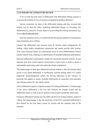 S.P.P.U. Differential Locking System
Department of Mechanical Engg. P.R.E.C. Loni
20
2.2 SUMMARY OF LITERATURE REVIEW
A lot of work has been done in Differential with differential locking systems to
overcome the problem of loss of traction as explained in problem definition.
Various researches are done in the differential locking and they invented that
locking can be done by either modifying differential design i.e. inventing new
differential (e.g. epicyclic, Torsen, Spur) or by providing the locking mechanism (e.g.
Active) [6] [7] [11] [12] [13].
From the literature survey, it is observed that the present methods of locking have
many limitations are as follows:
Limited slip differential uses pressure plate & friction clutch arrangements for
locking, which makes complicated construction and cannot provide fully locking.
Also, since frictional forces are continuously active to resist differentiation, friction
clutches tend to wear, resulting in a deterioration of intended differential performance.
Epicyclic differential is particularly suitable for electrically powered vehicles. It uses
epicyclic gear train, which requires careful choice of gear ratios in order to ensure a
substantially equal torque split, this makes the design complicated.
The disadvantage of Spur gear differential locking method is that, the locking effect
occurs at any speed differential, a continuously existing locking effect of a certain
magnitude disadvantageously affects the driving behaviour of the vehicles. In
particular this applies to using a lockable differentials in connection with automatic
anti-locking systems for the vehicle wheels.
Active differential requires a separate actuator for locking differential. A disadvantage
of the Active differential is the low ratio between the actuator torque and the
differential torque, as well as the co-rotation of the actuator around the wheel axles.
Electronic differential locking uses the ABS with ECU for locking stability control of
vehicle. But disadvantage is that the sensitivity of the ECU controlled differential is
also limited by the time delay caused by sensors and the response time of the
actuators.
 