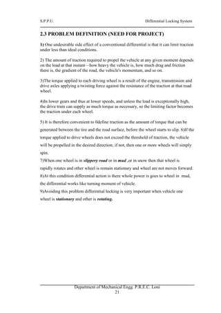 S.P.P.U. Differential Locking System
Department of Mechanical Engg. P.R.E.C. Loni
21
2.3 PROBLEM DEFINITION (NEED FOR PROJECT)
1) One undesirable side effect of a conventional differential is that it can limit traction
under less than ideal conditions.
2) The amount of traction required to propel the vehicle at any given moment depends
on the load at that instant—how heavy the vehicle is, how much drag and friction
there is, the gradient of the road, the vehicle's momentum, and so on.
3)The torque applied to each driving wheel is a result of the engine, transmission and
drive axles applying a twisting force against the resistance of the traction at that road
wheel.
4)In lower gears and thus at lower speeds, and unless the load is exceptionally high,
the drive train can supply as much torque as necessary, so the limiting factor becomes
the traction under each wheel.
5) It is therefore convenient to 0define traction as the amount of torque that can be
generated between the tire and the road surface, before the wheel starts to slip. 6)If the
torque applied to drive wheels does not exceed the threshold of traction, the vehicle
will be propelled in the desired direction; if not, then one or more wheels will simply
spin.
7)When one wheel is in slippery road or in mud ,or in snow then that wheel is
rapidly rotates and other wheel is remain stationary and wheel are not moves forward.
8)At this condition differential action is there whole power is goes to wheel in mud,
the differential works like turning moment of vehicle.
9)Avoiding this problem differential locking is very important when vehicle one
wheel is stationary and other is rotating.
 