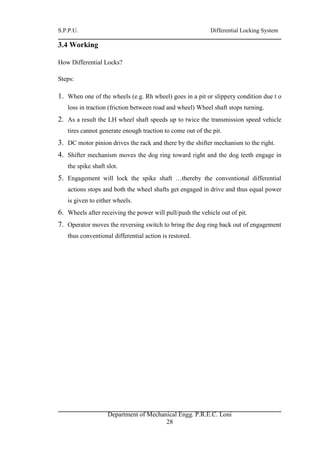 S.P.P.U. Differential Locking System
Department of Mechanical Engg. P.R.E.C. Loni
28
3.4 Working
How Differential Locks?
Steps:
1. When one of the wheels (e.g. Rh wheel) goes in a pit or slippery condition due t o
loss in traction (friction between road and wheel) Wheel shaft stops turning.
2. As a result the LH wheel shaft speeds up to twice the transmission speed vehicle
tires cannot generate enough traction to come out of the pit.
3. DC motor pinion drives the rack and there by the shifter mechanism to the right.
4. Shifter mechanism moves the dog ring toward right and the dog teeth engage in
the spike shaft slot.
5. Engagement will lock the spike shaft …thereby the conventional differential
actions stops and both the wheel shafts get engaged in drive and thus equal power
is given to either wheels.
6. Wheels after receiving the power will pull/push the vehicle out of pit.
7. Operator moves the reversing switch to bring the dog ring back out of engagement
thus conventional differential action is restored.
 